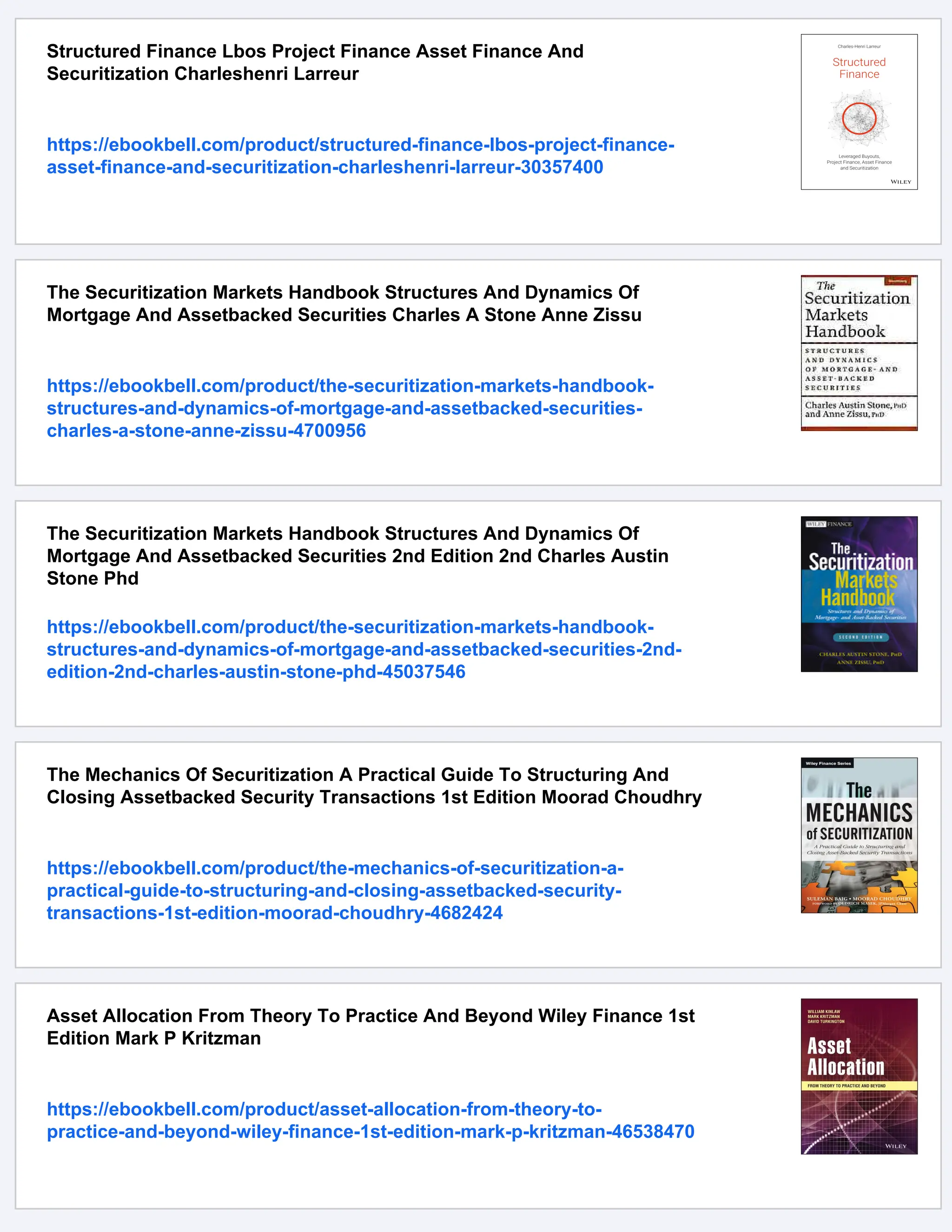 Structured Finance Lbos Project Finance Asset Finance And
Securitization Charleshenri Larreur
https://ebookbell.com/product/structured-finance-lbos-project-finance-
asset-finance-and-securitization-charleshenri-larreur-30357400
The Securitization Markets Handbook Structures And Dynamics Of
Mortgage And Assetbacked Securities Charles A Stone Anne Zissu
https://ebookbell.com/product/the-securitization-markets-handbook-
structures-and-dynamics-of-mortgage-and-assetbacked-securities-
charles-a-stone-anne-zissu-4700956
The Securitization Markets Handbook Structures And Dynamics Of
Mortgage And Assetbacked Securities 2nd Edition 2nd Charles Austin
Stone Phd
https://ebookbell.com/product/the-securitization-markets-handbook-
structures-and-dynamics-of-mortgage-and-assetbacked-securities-2nd-
edition-2nd-charles-austin-stone-phd-45037546
The Mechanics Of Securitization A Practical Guide To Structuring And
Closing Assetbacked Security Transactions 1st Edition Moorad Choudhry
https://ebookbell.com/product/the-mechanics-of-securitization-a-
practical-guide-to-structuring-and-closing-assetbacked-security-
transactions-1st-edition-moorad-choudhry-4682424
Asset Allocation From Theory To Practice And Beyond Wiley Finance 1st
Edition Mark P Kritzman
https://ebookbell.com/product/asset-allocation-from-theory-to-
practice-and-beyond-wiley-finance-1st-edition-mark-p-kritzman-46538470
 