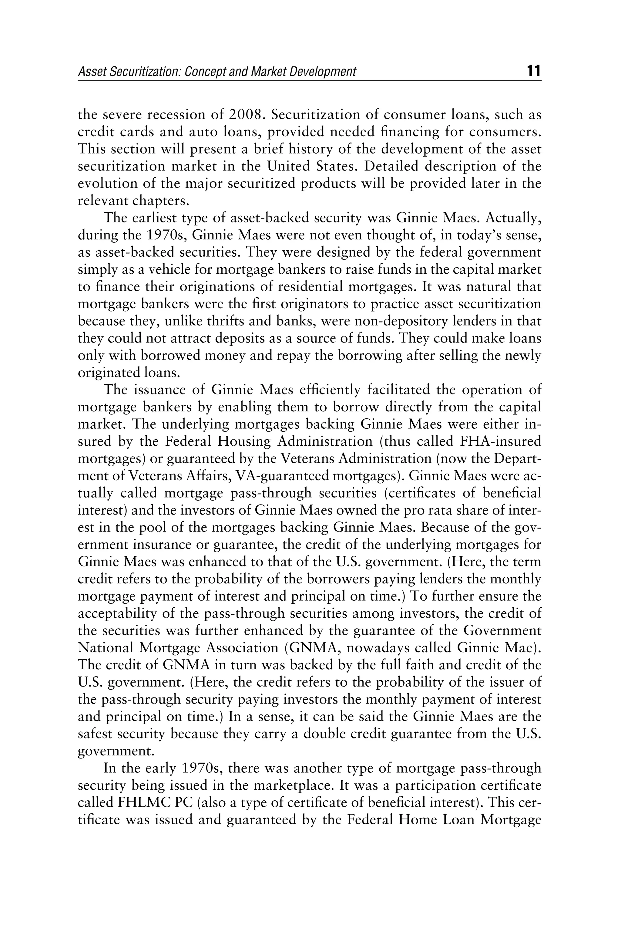 the severe recession of 2008. Securitization of consumer loans, such as
credit cards and auto loans, provided needed ﬁnancing for consumers.
This section will present a brief history of the development of the asset
securitization market in the United States. Detailed description of the
evolution of the major securitized products will be provided later in the
relevant chapters.
The earliest type of asset-backed security was Ginnie Maes. Actually,
during the 1970s, Ginnie Maes were not even thought of, in today’s sense,
as asset-backed securities. They were designed by the federal government
simply as a vehicle for mortgage bankers to raise funds in the capital market
to ﬁnance their originations of residential mortgages. It was natural that
mortgage bankers were the ﬁrst originators to practice asset securitization
because they, unlike thrifts and banks, were non-depository lenders in that
they could not attract deposits as a source of funds. They could make loans
only with borrowed money and repay the borrowing after selling the newly
originated loans.
The issuance of Ginnie Maes efﬁciently facilitated the operation of
mortgage bankers by enabling them to borrow directly from the capital
market. The underlying mortgages backing Ginnie Maes were either in-
sured by the Federal Housing Administration (thus called FHA-insured
mortgages) or guaranteed by the Veterans Administration (now the Depart-
ment of Veterans Affairs, VA-guaranteed mortgages). Ginnie Maes were ac-
tually called mortgage pass-through securities (certiﬁcates of beneﬁcial
interest) and the investors of Ginnie Maes owned the pro rata share of inter-
est in the pool of the mortgages backing Ginnie Maes. Because of the gov-
ernment insurance or guarantee, the credit of the underlying mortgages for
Ginnie Maes was enhanced to that of the U.S. government. (Here, the term
credit refers to the probability of the borrowers paying lenders the monthly
mortgage payment of interest and principal on time.) To further ensure the
acceptability of the pass-through securities among investors, the credit of
the securities was further enhanced by the guarantee of the Government
National Mortgage Association (GNMA, nowadays called Ginnie Mae).
The credit of GNMA in turn was backed by the full faith and credit of the
U.S. government. (Here, the credit refers to the probability of the issuer of
the pass-through security paying investors the monthly payment of interest
and principal on time.) In a sense, it can be said the Ginnie Maes are the
safest security because they carry a double credit guarantee from the U.S.
government.
In the early 1970s, there was another type of mortgage pass-through
security being issued in the marketplace. It was a participation certiﬁcate
called FHLMC PC (also a type of certiﬁcate of beneﬁcial interest). This cer-
tiﬁcate was issued and guaranteed by the Federal Home Loan Mortgage
Asset Securitization: Concept and Market Development 11
 