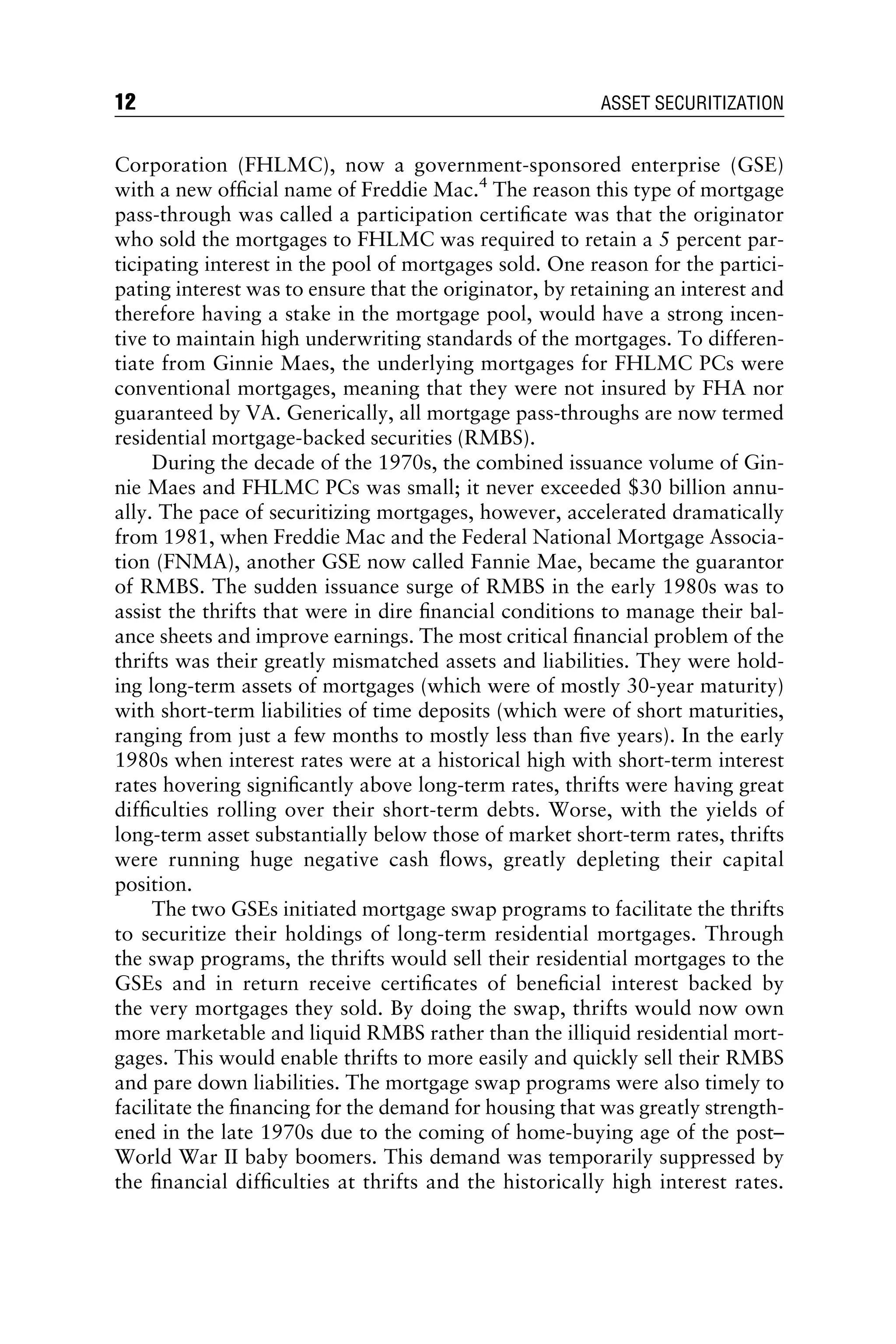 Corporation (FHLMC), now a government-sponsored enterprise (GSE)
with a new ofﬁcial name of Freddie Mac.4
The reason this type of mortgage
pass-through was called a participation certiﬁcate was that the originator
who sold the mortgages to FHLMC was required to retain a 5 percent par-
ticipating interest in the pool of mortgages sold. One reason for the partici-
pating interest was to ensure that the originator, by retaining an interest and
therefore having a stake in the mortgage pool, would have a strong incen-
tive to maintain high underwriting standards of the mortgages. To differen-
tiate from Ginnie Maes, the underlying mortgages for FHLMC PCs were
conventional mortgages, meaning that they were not insured by FHA nor
guaranteed by VA. Generically, all mortgage pass-throughs are now termed
residential mortgage-backed securities (RMBS).
During the decade of the 1970s, the combined issuance volume of Gin-
nie Maes and FHLMC PCs was small; it never exceeded $30 billion annu-
ally. The pace of securitizing mortgages, however, accelerated dramatically
from 1981, when Freddie Mac and the Federal National Mortgage Associa-
tion (FNMA), another GSE now called Fannie Mae, became the guarantor
of RMBS. The sudden issuance surge of RMBS in the early 1980s was to
assist the thrifts that were in dire ﬁnancial conditions to manage their bal-
ance sheets and improve earnings. The most critical ﬁnancial problem of the
thrifts was their greatly mismatched assets and liabilities. They were hold-
ing long-term assets of mortgages (which were of mostly 30-year maturity)
with short-term liabilities of time deposits (which were of short maturities,
ranging from just a few months to mostly less than ﬁve years). In the early
1980s when interest rates were at a historical high with short-term interest
rates hovering signiﬁcantly above long-term rates, thrifts were having great
difﬁculties rolling over their short-term debts. Worse, with the yields of
long-term asset substantially below those of market short-term rates, thrifts
were running huge negative cash ﬂows, greatly depleting their capital
position.
The two GSEs initiated mortgage swap programs to facilitate the thrifts
to securitize their holdings of long-term residential mortgages. Through
the swap programs, the thrifts would sell their residential mortgages to the
GSEs and in return receive certiﬁcates of beneﬁcial interest backed by
the very mortgages they sold. By doing the swap, thrifts would now own
more marketable and liquid RMBS rather than the illiquid residential mort-
gages. This would enable thrifts to more easily and quickly sell their RMBS
and pare down liabilities. The mortgage swap programs were also timely to
facilitate the ﬁnancing for the demand for housing that was greatly strength-
ened in the late 1970s due to the coming of home-buying age of the post–
World War II baby boomers. This demand was temporarily suppressed by
the ﬁnancial difﬁculties at thrifts and the historically high interest rates.
12 ASSET SECURITIZATION
 