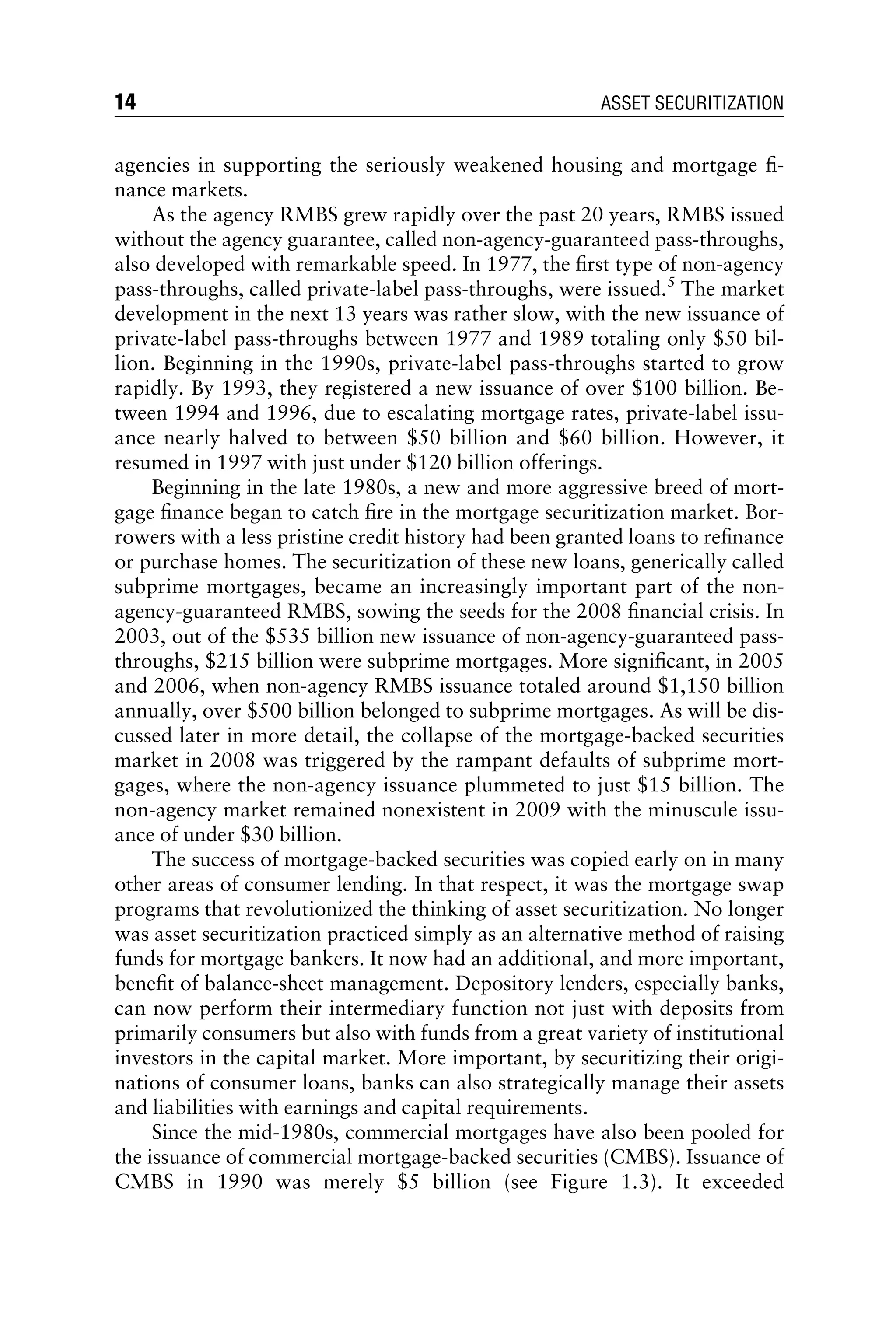 agencies in supporting the seriously weakened housing and mortgage ﬁ-
nance markets.
As the agency RMBS grew rapidly over the past 20 years, RMBS issued
without the agency guarantee, called non-agency-guaranteed pass-throughs,
also developed with remarkable speed. In 1977, the ﬁrst type of non-agency
pass-throughs, called private-label pass-throughs, were issued.5
The market
development in the next 13 years was rather slow, with the new issuance of
private-label pass-throughs between 1977 and 1989 totaling only $50 bil-
lion. Beginning in the 1990s, private-label pass-throughs started to grow
rapidly. By 1993, they registered a new issuance of over $100 billion. Be-
tween 1994 and 1996, due to escalating mortgage rates, private-label issu-
ance nearly halved to between $50 billion and $60 billion. However, it
resumed in 1997 with just under $120 billion offerings.
Beginning in the late 1980s, a new and more aggressive breed of mort-
gage ﬁnance began to catch ﬁre in the mortgage securitization market. Bor-
rowers with a less pristine credit history had been granted loans to reﬁnance
or purchase homes. The securitization of these new loans, generically called
subprime mortgages, became an increasingly important part of the non-
agency-guaranteed RMBS, sowing the seeds for the 2008 ﬁnancial crisis. In
2003, out of the $535 billion new issuance of non-agency-guaranteed pass-
throughs, $215 billion were subprime mortgages. More signiﬁcant, in 2005
and 2006, when non-agency RMBS issuance totaled around $1,150 billion
annually, over $500 billion belonged to subprime mortgages. As will be dis-
cussed later in more detail, the collapse of the mortgage-backed securities
market in 2008 was triggered by the rampant defaults of subprime mort-
gages, where the non-agency issuance plummeted to just $15 billion. The
non-agency market remained nonexistent in 2009 with the minuscule issu-
ance of under $30 billion.
The success of mortgage-backed securities was copied early on in many
other areas of consumer lending. In that respect, it was the mortgage swap
programs that revolutionized the thinking of asset securitization. No longer
was asset securitization practiced simply as an alternative method of raising
funds for mortgage bankers. It now had an additional, and more important,
beneﬁt of balance-sheet management. Depository lenders, especially banks,
can now perform their intermediary function not just with deposits from
primarily consumers but also with funds from a great variety of institutional
investors in the capital market. More important, by securitizing their origi-
nations of consumer loans, banks can also strategically manage their assets
and liabilities with earnings and capital requirements.
Since the mid-1980s, commercial mortgages have also been pooled for
the issuance of commercial mortgage-backed securities (CMBS). Issuance of
CMBS in 1990 was merely $5 billion (see Figure 1.3). It exceeded
14 ASSET SECURITIZATION
 