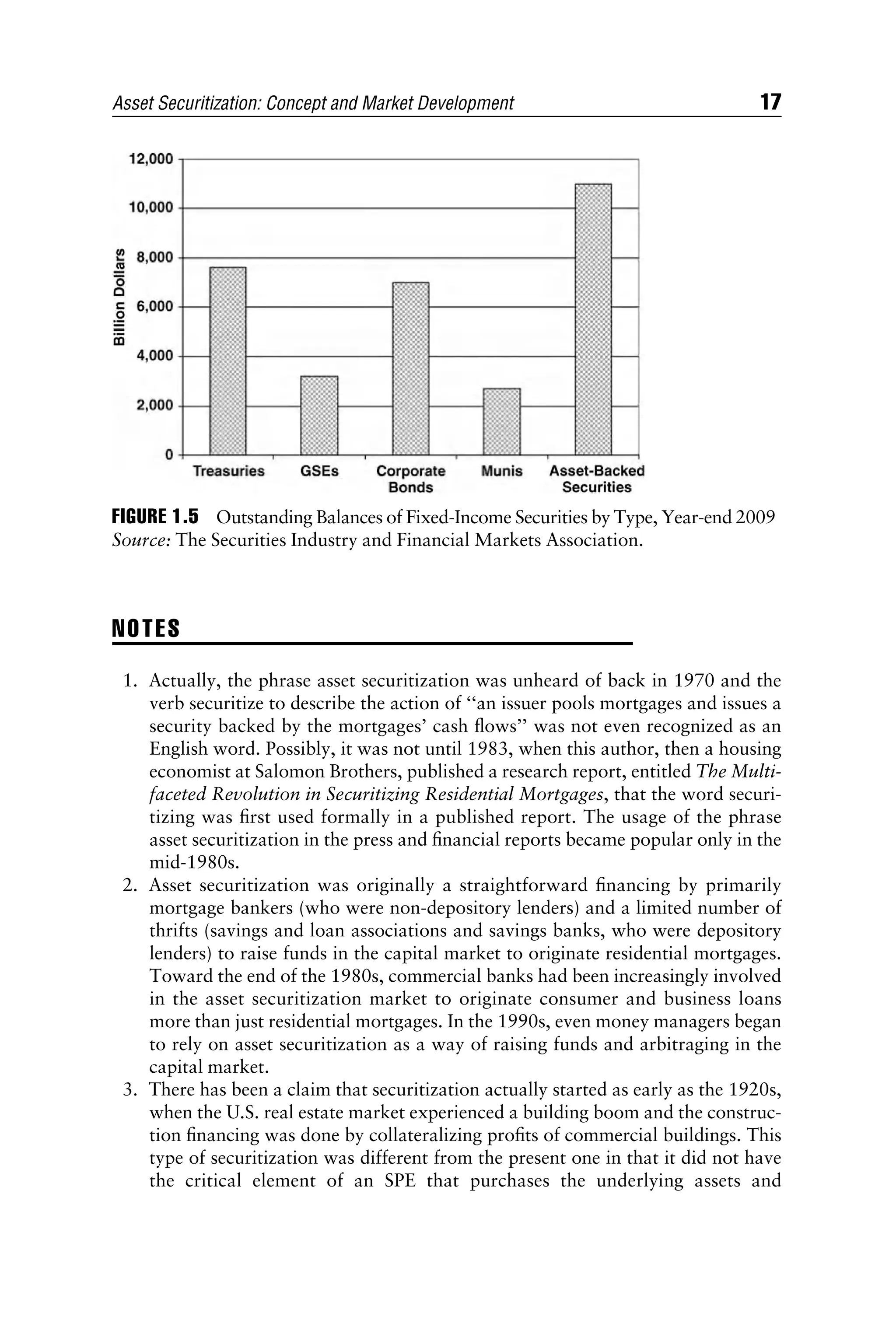 NOTES
1. Actually, the phrase asset securitization was unheard of back in 1970 and the
verb securitize to describe the action of ‘‘an issuer pools mortgages and issues a
security backed by the mortgages’ cash ﬂows’’ was not even recognized as an
English word. Possibly, it was not until 1983, when this author, then a housing
economist at Salomon Brothers, published a research report, entitled The Multi-
faceted Revolution in Securitizing Residential Mortgages, that the word securi-
tizing was ﬁrst used formally in a published report. The usage of the phrase
asset securitization in the press and ﬁnancial reports became popular only in the
mid-1980s.
2. Asset securitization was originally a straightforward ﬁnancing by primarily
mortgage bankers (who were non-depository lenders) and a limited number of
thrifts (savings and loan associations and savings banks, who were depository
lenders) to raise funds in the capital market to originate residential mortgages.
Toward the end of the 1980s, commercial banks had been increasingly involved
in the asset securitization market to originate consumer and business loans
more than just residential mortgages. In the 1990s, even money managers began
to rely on asset securitization as a way of raising funds and arbitraging in the
capital market.
3. There has been a claim that securitization actually started as early as the 1920s,
when the U.S. real estate market experienced a building boom and the construc-
tion ﬁnancing was done by collateralizing proﬁts of commercial buildings. This
type of securitization was different from the present one in that it did not have
the critical element of an SPE that purchases the underlying assets and
FIGURE 1.5 Outstanding Balances of Fixed-Income Securities by Type, Year-end 2009
Source: The Securities Industry and Financial Markets Association.
Asset Securitization: Concept and Market Development 17
 