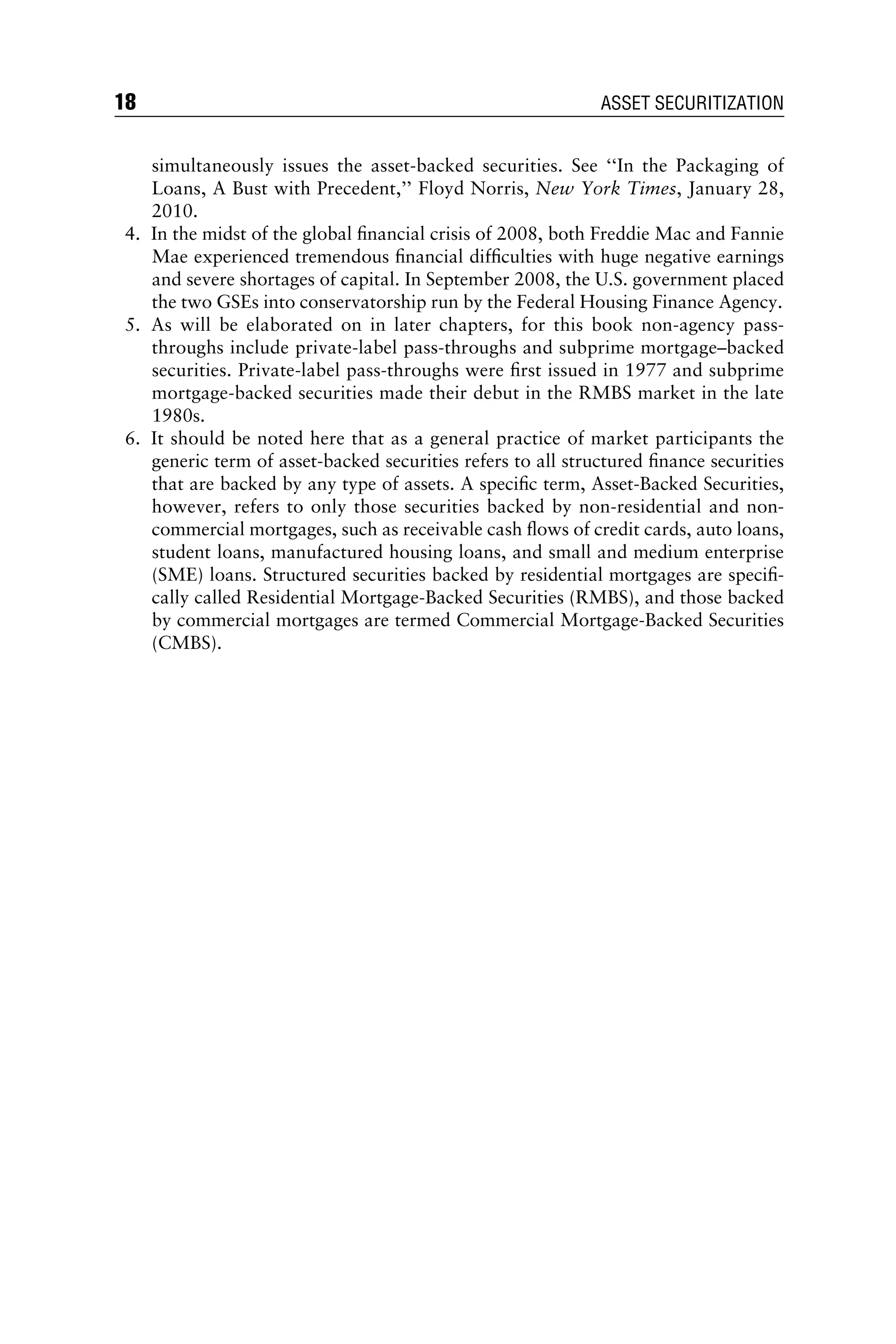 simultaneously issues the asset-backed securities. See ‘‘In the Packaging of
Loans, A Bust with Precedent,’’ Floyd Norris, New York Times, January 28,
2010.
4. In the midst of the global ﬁnancial crisis of 2008, both Freddie Mac and Fannie
Mae experienced tremendous ﬁnancial difﬁculties with huge negative earnings
and severe shortages of capital. In September 2008, the U.S. government placed
the two GSEs into conservatorship run by the Federal Housing Finance Agency.
5. As will be elaborated on in later chapters, for this book non-agency pass-
throughs include private-label pass-throughs and subprime mortgage–backed
securities. Private-label pass-throughs were ﬁrst issued in 1977 and subprime
mortgage-backed securities made their debut in the RMBS market in the late
1980s.
6. It should be noted here that as a general practice of market participants the
generic term of asset-backed securities refers to all structured ﬁnance securities
that are backed by any type of assets. A speciﬁc term, Asset-Backed Securities,
however, refers to only those securities backed by non-residential and non-
commercial mortgages, such as receivable cash ﬂows of credit cards, auto loans,
student loans, manufactured housing loans, and small and medium enterprise
(SME) loans. Structured securities backed by residential mortgages are speciﬁ-
cally called Residential Mortgage-Backed Securities (RMBS), and those backed
by commercial mortgages are termed Commercial Mortgage-Backed Securities
(CMBS).
18 ASSET SECURITIZATION
 
