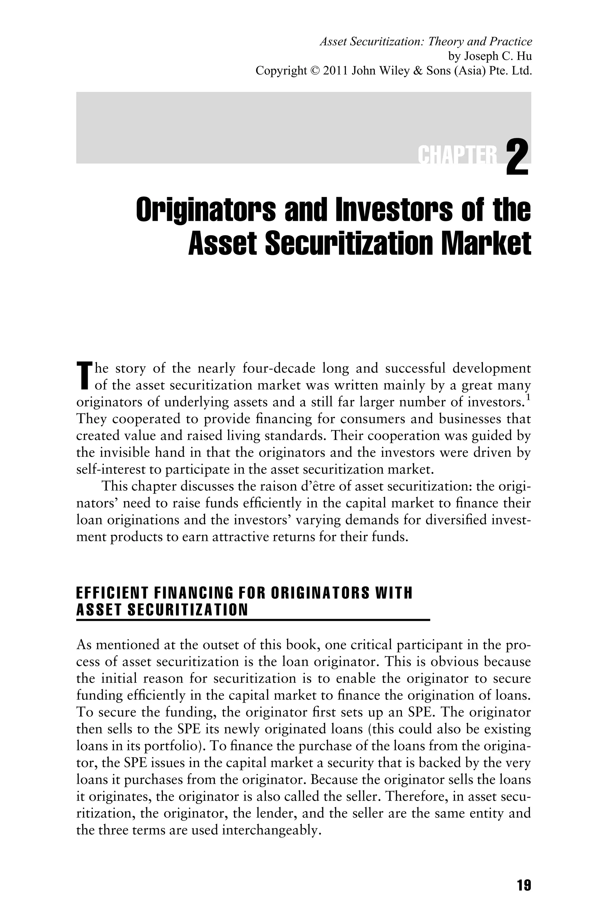 CHAPTER 2
Originators and Investors of the
Asset Securitization Market
The story of the nearly four-decade long and successful development
of the asset securitization market was written mainly by a great many
originators of underlying assets and a still far larger number of investors.1
They cooperated to provide ﬁnancing for consumers and businesses that
created value and raised living standards. Their cooperation was guided by
the invisible hand in that the originators and the investors were driven by
self-interest to participate in the asset securitization market.
This chapter discusses the raison d’^
etre of asset securitization: the origi-
nators’ need to raise funds efﬁciently in the capital market to ﬁnance their
loan originations and the investors’ varying demands for diversiﬁed invest-
ment products to earn attractive returns for their funds.
EFFICIENT FINANCING FOR ORIGINATORS WITH
ASSET SECURITIZATION
As mentioned at the outset of this book, one critical participant in the pro-
cess of asset securitization is the loan originator. This is obvious because
the initial reason for securitization is to enable the originator to secure
funding efﬁciently in the capital market to ﬁnance the origination of loans.
To secure the funding, the originator ﬁrst sets up an SPE. The originator
then sells to the SPE its newly originated loans (this could also be existing
loans in its portfolio). To ﬁnance the purchase of the loans from the origina-
tor, the SPE issues in the capital market a security that is backed by the very
loans it purchases from the originator. Because the originator sells the loans
it originates, the originator is also called the seller. Therefore, in asset secu-
ritization, the originator, the lender, and the seller are the same entity and
the three terms are used interchangeably.
19
Asset Securitization: Theory and Practice
by Joseph C. Hu
Copyright © 2011 John Wiley  Sons (Asia) Pte. Ltd.
 