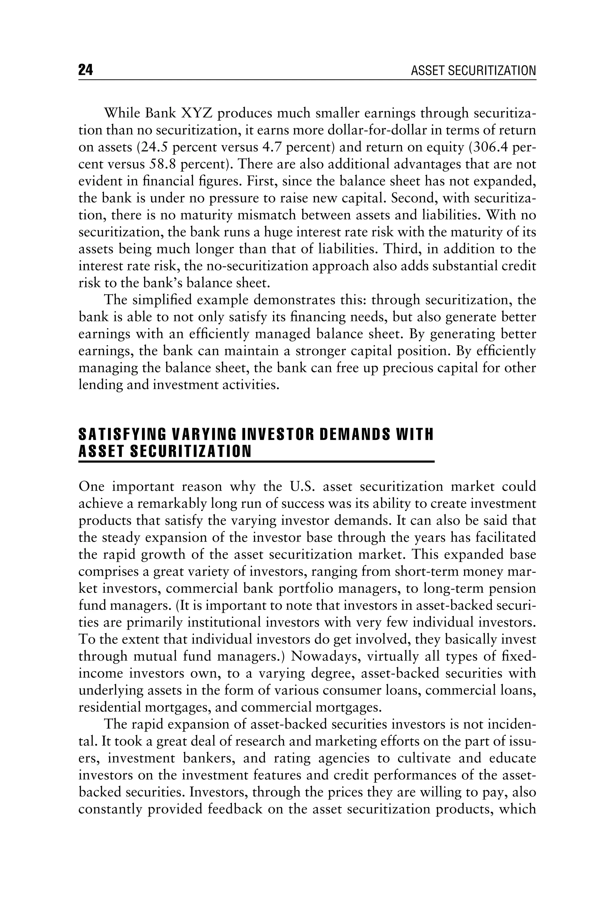 While Bank XYZ produces much smaller earnings through securitiza-
tion than no securitization, it earns more dollar-for-dollar in terms of return
on assets (24.5 percent versus 4.7 percent) and return on equity (306.4 per-
cent versus 58.8 percent). There are also additional advantages that are not
evident in ﬁnancial ﬁgures. First, since the balance sheet has not expanded,
the bank is under no pressure to raise new capital. Second, with securitiza-
tion, there is no maturity mismatch between assets and liabilities. With no
securitization, the bank runs a huge interest rate risk with the maturity of its
assets being much longer than that of liabilities. Third, in addition to the
interest rate risk, the no-securitization approach also adds substantial credit
risk to the bank’s balance sheet.
The simpliﬁed example demonstrates this: through securitization, the
bank is able to not only satisfy its ﬁnancing needs, but also generate better
earnings with an efﬁciently managed balance sheet. By generating better
earnings, the bank can maintain a stronger capital position. By efﬁciently
managing the balance sheet, the bank can free up precious capital for other
lending and investment activities.
SATISFYING VARYING INVESTOR DEMANDS WITH
ASSET SECURITIZATION
One important reason why the U.S. asset securitization market could
achieve a remarkably long run of success was its ability to create investment
products that satisfy the varying investor demands. It can also be said that
the steady expansion of the investor base through the years has facilitated
the rapid growth of the asset securitization market. This expanded base
comprises a great variety of investors, ranging from short-term money mar-
ket investors, commercial bank portfolio managers, to long-term pension
fund managers. (It is important to note that investors in asset-backed securi-
ties are primarily institutional investors with very few individual investors.
To the extent that individual investors do get involved, they basically invest
through mutual fund managers.) Nowadays, virtually all types of ﬁxed-
income investors own, to a varying degree, asset-backed securities with
underlying assets in the form of various consumer loans, commercial loans,
residential mortgages, and commercial mortgages.
The rapid expansion of asset-backed securities investors is not inciden-
tal. It took a great deal of research and marketing efforts on the part of issu-
ers, investment bankers, and rating agencies to cultivate and educate
investors on the investment features and credit performances of the asset-
backed securities. Investors, through the prices they are willing to pay, also
constantly provided feedback on the asset securitization products, which
24 ASSET SECURITIZATION
 