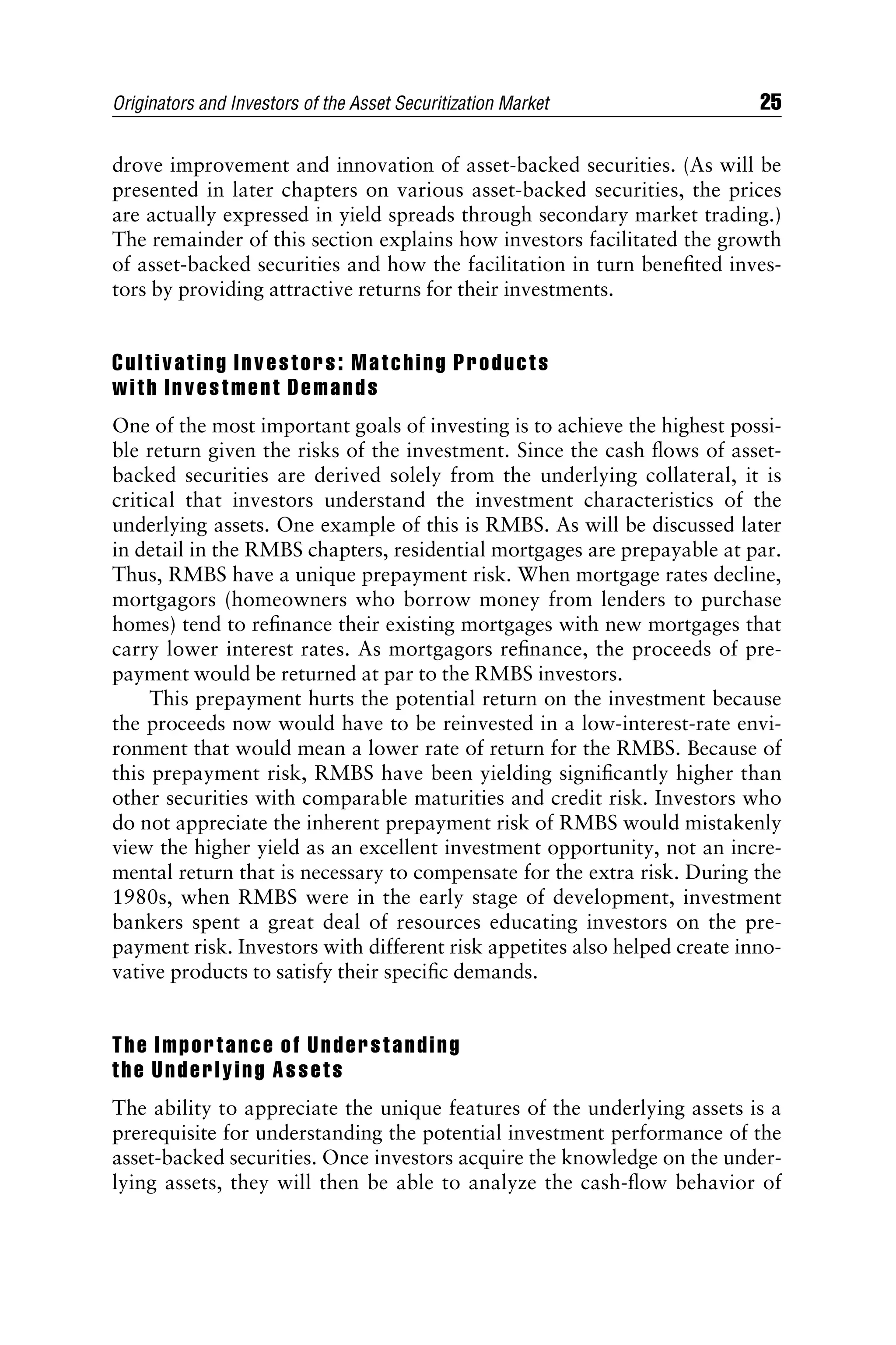 drove improvement and innovation of asset-backed securities. (As will be
presented in later chapters on various asset-backed securities, the prices
are actually expressed in yield spreads through secondary market trading.)
The remainder of this section explains how investors facilitated the growth
of asset-backed securities and how the facilitation in turn beneﬁted inves-
tors by providing attractive returns for their investments.
Cultivating Investors: Matching Products
with Investment Demands
One of the most important goals of investing is to achieve the highest possi-
ble return given the risks of the investment. Since the cash ﬂows of asset-
backed securities are derived solely from the underlying collateral, it is
critical that investors understand the investment characteristics of the
underlying assets. One example of this is RMBS. As will be discussed later
in detail in the RMBS chapters, residential mortgages are prepayable at par.
Thus, RMBS have a unique prepayment risk. When mortgage rates decline,
mortgagors (homeowners who borrow money from lenders to purchase
homes) tend to reﬁnance their existing mortgages with new mortgages that
carry lower interest rates. As mortgagors reﬁnance, the proceeds of pre-
payment would be returned at par to the RMBS investors.
This prepayment hurts the potential return on the investment because
the proceeds now would have to be reinvested in a low-interest-rate envi-
ronment that would mean a lower rate of return for the RMBS. Because of
this prepayment risk, RMBS have been yielding signiﬁcantly higher than
other securities with comparable maturities and credit risk. Investors who
do not appreciate the inherent prepayment risk of RMBS would mistakenly
view the higher yield as an excellent investment opportunity, not an incre-
mental return that is necessary to compensate for the extra risk. During the
1980s, when RMBS were in the early stage of development, investment
bankers spent a great deal of resources educating investors on the pre-
payment risk. Investors with different risk appetites also helped create inno-
vative products to satisfy their speciﬁc demands.
The Importance of Understanding
the Underlying Assets
The ability to appreciate the unique features of the underlying assets is a
prerequisite for understanding the potential investment performance of the
asset-backed securities. Once investors acquire the knowledge on the under-
lying assets, they will then be able to analyze the cash-ﬂow behavior of
Originators and Investors of the Asset Securitization Market 25
 