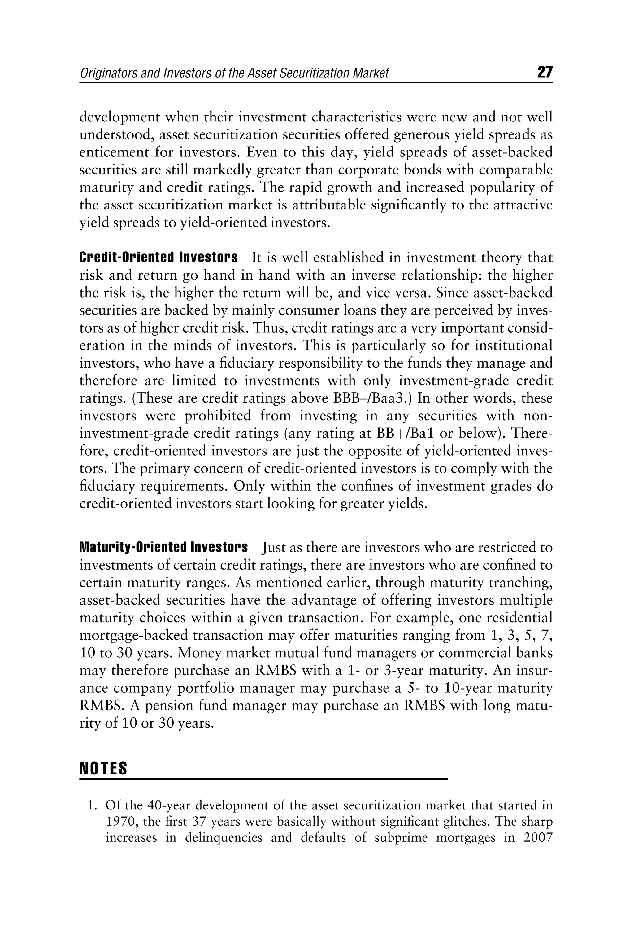 development when their investment characteristics were new and not well
understood, asset securitization securities offered generous yield spreads as
enticement for investors. Even to this day, yield spreads of asset-backed
securities are still markedly greater than corporate bonds with comparable
maturity and credit ratings. The rapid growth and increased popularity of
the asset securitization market is attributable signiﬁcantly to the attractive
yield spreads to yield-oriented investors.
Credit-Oriented Investors It is well established in investment theory that
risk and return go hand in hand with an inverse relationship: the higher
the risk is, the higher the return will be, and vice versa. Since asset-backed
securities are backed by mainly consumer loans they are perceived by inves-
tors as of higher credit risk. Thus, credit ratings are a very important consid-
eration in the minds of investors. This is particularly so for institutional
investors, who have a ﬁduciary responsibility to the funds they manage and
therefore are limited to investments with only investment-grade credit
ratings. (These are credit ratings above BBB–/Baa3.) In other words, these
investors were prohibited from investing in any securities with non-
investment-grade credit ratings (any rating at BBþ/Ba1 or below). There-
fore, credit-oriented investors are just the opposite of yield-oriented inves-
tors. The primary concern of credit-oriented investors is to comply with the
ﬁduciary requirements. Only within the conﬁnes of investment grades do
credit-oriented investors start looking for greater yields.
Maturity-Oriented Investors Just as there are investors who are restricted to
investments of certain credit ratings, there are investors who are conﬁned to
certain maturity ranges. As mentioned earlier, through maturity tranching,
asset-backed securities have the advantage of offering investors multiple
maturity choices within a given transaction. For example, one residential
mortgage-backed transaction may offer maturities ranging from 1, 3, 5, 7,
10 to 30 years. Money market mutual fund managers or commercial banks
may therefore purchase an RMBS with a 1- or 3-year maturity. An insur-
ance company portfolio manager may purchase a 5- to 10-year maturity
RMBS. A pension fund manager may purchase an RMBS with long matu-
rity of 10 or 30 years.
NOTES
1. Of the 40-year development of the asset securitization market that started in
1970, the ﬁrst 37 years were basically without signiﬁcant glitches. The sharp
increases in delinquencies and defaults of subprime mortgages in 2007
Originators and Investors of the Asset Securitization Market 27
 