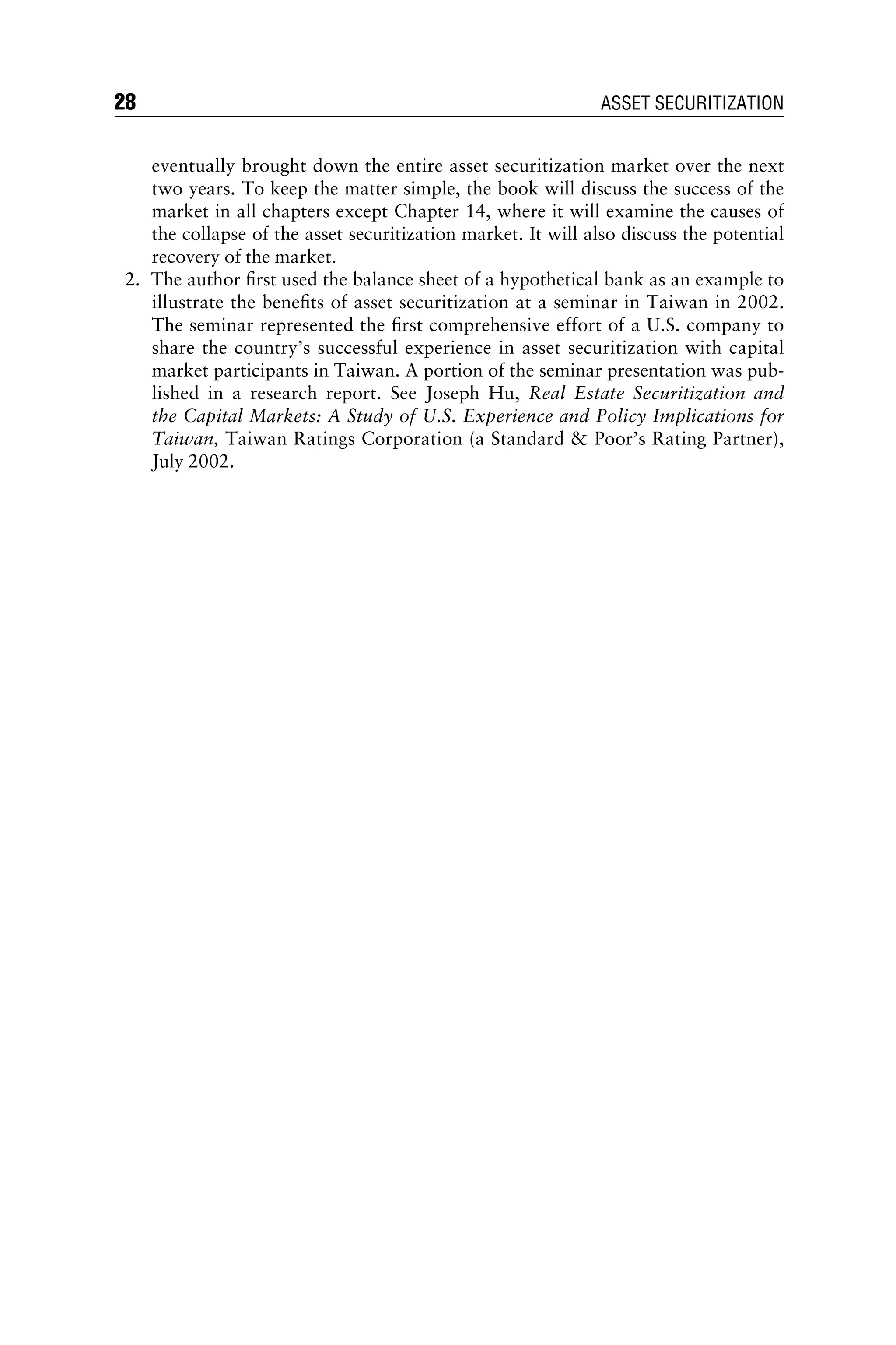 eventually brought down the entire asset securitization market over the next
two years. To keep the matter simple, the book will discuss the success of the
market in all chapters except Chapter 14, where it will examine the causes of
the collapse of the asset securitization market. It will also discuss the potential
recovery of the market.
2. The author ﬁrst used the balance sheet of a hypothetical bank as an example to
illustrate the beneﬁts of asset securitization at a seminar in Taiwan in 2002.
The seminar represented the ﬁrst comprehensive effort of a U.S. company to
share the country’s successful experience in asset securitization with capital
market participants in Taiwan. A portion of the seminar presentation was pub-
lished in a research report. See Joseph Hu, Real Estate Securitization and
the Capital Markets: A Study of U.S. Experience and Policy Implications for
Taiwan, Taiwan Ratings Corporation (a Standard  Poor’s Rating Partner),
July 2002.
28 ASSET SECURITIZATION
 
