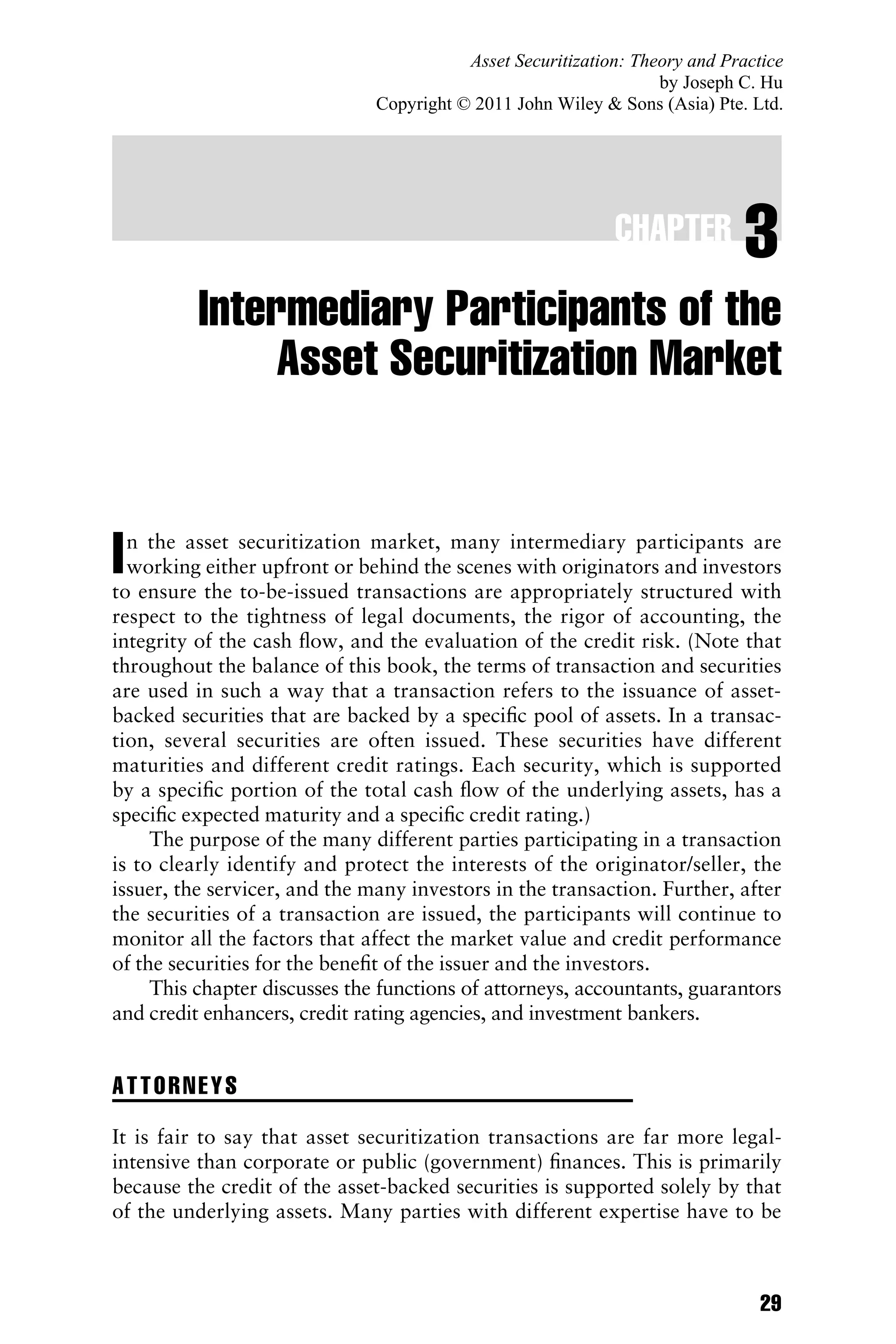 CHAPTER 3
Intermediary Participants of the
Asset Securitization Market
In the asset securitization market, many intermediary participants are
working either upfront or behind the scenes with originators and investors
to ensure the to-be-issued transactions are appropriately structured with
respect to the tightness of legal documents, the rigor of accounting, the
integrity of the cash ﬂow, and the evaluation of the credit risk. (Note that
throughout the balance of this book, the terms of transaction and securities
are used in such a way that a transaction refers to the issuance of asset-
backed securities that are backed by a speciﬁc pool of assets. In a transac-
tion, several securities are often issued. These securities have different
maturities and different credit ratings. Each security, which is supported
by a speciﬁc portion of the total cash ﬂow of the underlying assets, has a
speciﬁc expected maturity and a speciﬁc credit rating.)
The purpose of the many different parties participating in a transaction
is to clearly identify and protect the interests of the originator/seller, the
issuer, the servicer, and the many investors in the transaction. Further, after
the securities of a transaction are issued, the participants will continue to
monitor all the factors that affect the market value and credit performance
of the securities for the beneﬁt of the issuer and the investors.
This chapter discusses the functions of attorneys, accountants, guarantors
and credit enhancers, credit rating agencies, and investment bankers.
ATTORNEYS
It is fair to say that asset securitization transactions are far more legal-
intensive than corporate or public (government) ﬁnances. This is primarily
because the credit of the asset-backed securities is supported solely by that
of the underlying assets. Many parties with different expertise have to be
29
Asset Securitization: Theory and Practice
by Joseph C. Hu
Copyright © 2011 John Wiley  Sons (Asia) Pte. Ltd.
 