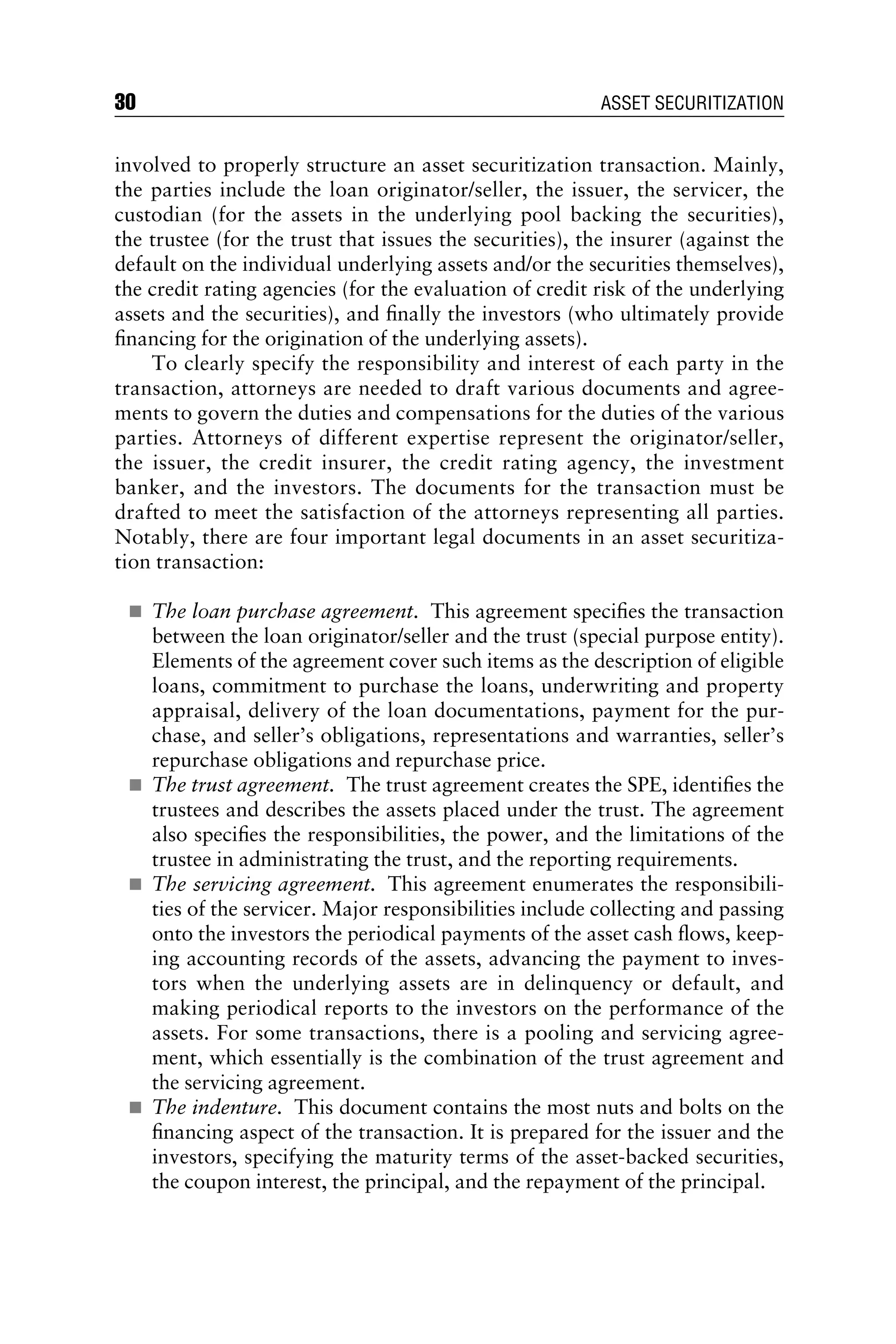 involved to properly structure an asset securitization transaction. Mainly,
the parties include the loan originator/seller, the issuer, the servicer, the
custodian (for the assets in the underlying pool backing the securities),
the trustee (for the trust that issues the securities), the insurer (against the
default on the individual underlying assets and/or the securities themselves),
the credit rating agencies (for the evaluation of credit risk of the underlying
assets and the securities), and ﬁnally the investors (who ultimately provide
ﬁnancing for the origination of the underlying assets).
To clearly specify the responsibility and interest of each party in the
transaction, attorneys are needed to draft various documents and agree-
ments to govern the duties and compensations for the duties of the various
parties. Attorneys of different expertise represent the originator/seller,
the issuer, the credit insurer, the credit rating agency, the investment
banker, and the investors. The documents for the transaction must be
drafted to meet the satisfaction of the attorneys representing all parties.
Notably, there are four important legal documents in an asset securitiza-
tion transaction:
 The loan purchase agreement. This agreement speciﬁes the transaction
between the loan originator/seller and the trust (special purpose entity).
Elements of the agreement cover such items as the description of eligible
loans, commitment to purchase the loans, underwriting and property
appraisal, delivery of the loan documentations, payment for the pur-
chase, and seller’s obligations, representations and warranties, seller’s
repurchase obligations and repurchase price.
 The trust agreement. The trust agreement creates the SPE, identiﬁes the
trustees and describes the assets placed under the trust. The agreement
also speciﬁes the responsibilities, the power, and the limitations of the
trustee in administrating the trust, and the reporting requirements.
 The servicing agreement. This agreement enumerates the responsibili-
ties of the servicer. Major responsibilities include collecting and passing
onto the investors the periodical payments of the asset cash ﬂows, keep-
ing accounting records of the assets, advancing the payment to inves-
tors when the underlying assets are in delinquency or default, and
making periodical reports to the investors on the performance of the
assets. For some transactions, there is a pooling and servicing agree-
ment, which essentially is the combination of the trust agreement and
the servicing agreement.
 The indenture. This document contains the most nuts and bolts on the
ﬁnancing aspect of the transaction. It is prepared for the issuer and the
investors, specifying the maturity terms of the asset-backed securities,
the coupon interest, the principal, and the repayment of the principal.
30 ASSET SECURITIZATION
 