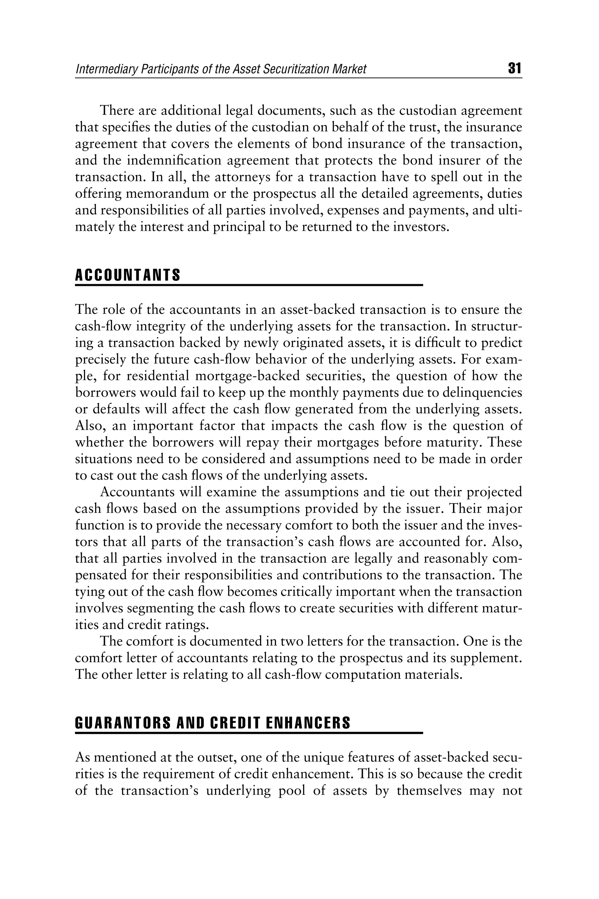 There are additional legal documents, such as the custodian agreement
that speciﬁes the duties of the custodian on behalf of the trust, the insurance
agreement that covers the elements of bond insurance of the transaction,
and the indemniﬁcation agreement that protects the bond insurer of the
transaction. In all, the attorneys for a transaction have to spell out in the
offering memorandum or the prospectus all the detailed agreements, duties
and responsibilities of all parties involved, expenses and payments, and ulti-
mately the interest and principal to be returned to the investors.
ACCOUNTANTS
The role of the accountants in an asset-backed transaction is to ensure the
cash-ﬂow integrity of the underlying assets for the transaction. In structur-
ing a transaction backed by newly originated assets, it is difﬁcult to predict
precisely the future cash-ﬂow behavior of the underlying assets. For exam-
ple, for residential mortgage-backed securities, the question of how the
borrowers would fail to keep up the monthly payments due to delinquencies
or defaults will affect the cash ﬂow generated from the underlying assets.
Also, an important factor that impacts the cash ﬂow is the question of
whether the borrowers will repay their mortgages before maturity. These
situations need to be considered and assumptions need to be made in order
to cast out the cash ﬂows of the underlying assets.
Accountants will examine the assumptions and tie out their projected
cash ﬂows based on the assumptions provided by the issuer. Their major
function is to provide the necessary comfort to both the issuer and the inves-
tors that all parts of the transaction’s cash ﬂows are accounted for. Also,
that all parties involved in the transaction are legally and reasonably com-
pensated for their responsibilities and contributions to the transaction. The
tying out of the cash ﬂow becomes critically important when the transaction
involves segmenting the cash ﬂows to create securities with different matur-
ities and credit ratings.
The comfort is documented in two letters for the transaction. One is the
comfort letter of accountants relating to the prospectus and its supplement.
The other letter is relating to all cash-ﬂow computation materials.
GUARANTORS AND CREDIT ENHANCERS
As mentioned at the outset, one of the unique features of asset-backed secu-
rities is the requirement of credit enhancement. This is so because the credit
of the transaction’s underlying pool of assets by themselves may not
Intermediary Participants of the Asset Securitization Market 31
 