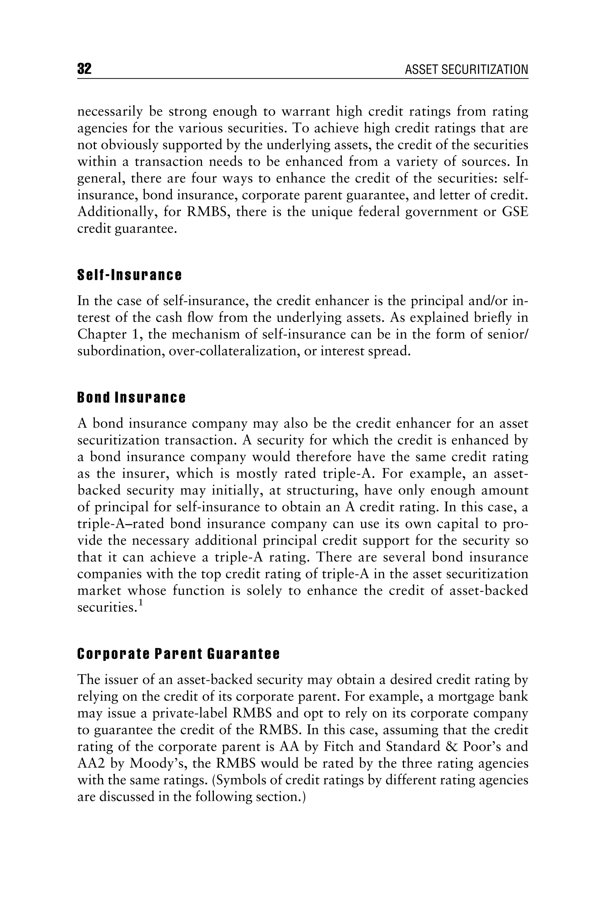 necessarily be strong enough to warrant high credit ratings from rating
agencies for the various securities. To achieve high credit ratings that are
not obviously supported by the underlying assets, the credit of the securities
within a transaction needs to be enhanced from a variety of sources. In
general, there are four ways to enhance the credit of the securities: self-
insurance, bond insurance, corporate parent guarantee, and letter of credit.
Additionally, for RMBS, there is the unique federal government or GSE
credit guarantee.
Self-Insurance
In the case of self-insurance, the credit enhancer is the principal and/or in-
terest of the cash ﬂow from the underlying assets. As explained brieﬂy in
Chapter 1, the mechanism of self-insurance can be in the form of senior/
subordination, over-collateralization, or interest spread.
Bond Insurance
A bond insurance company may also be the credit enhancer for an asset
securitization transaction. A security for which the credit is enhanced by
a bond insurance company would therefore have the same credit rating
as the insurer, which is mostly rated triple-A. For example, an asset-
backed security may initially, at structuring, have only enough amount
of principal for self-insurance to obtain an A credit rating. In this case, a
triple-A–rated bond insurance company can use its own capital to pro-
vide the necessary additional principal credit support for the security so
that it can achieve a triple-A rating. There are several bond insurance
companies with the top credit rating of triple-A in the asset securitization
market whose function is solely to enhance the credit of asset-backed
securities.1
Corporate Parent Guarantee
The issuer of an asset-backed security may obtain a desired credit rating by
relying on the credit of its corporate parent. For example, a mortgage bank
may issue a private-label RMBS and opt to rely on its corporate company
to guarantee the credit of the RMBS. In this case, assuming that the credit
rating of the corporate parent is AA by Fitch and Standard  Poor’s and
AA2 by Moody’s, the RMBS would be rated by the three rating agencies
with the same ratings. (Symbols of credit ratings by different rating agencies
are discussed in the following section.)
32 ASSET SECURITIZATION
 
