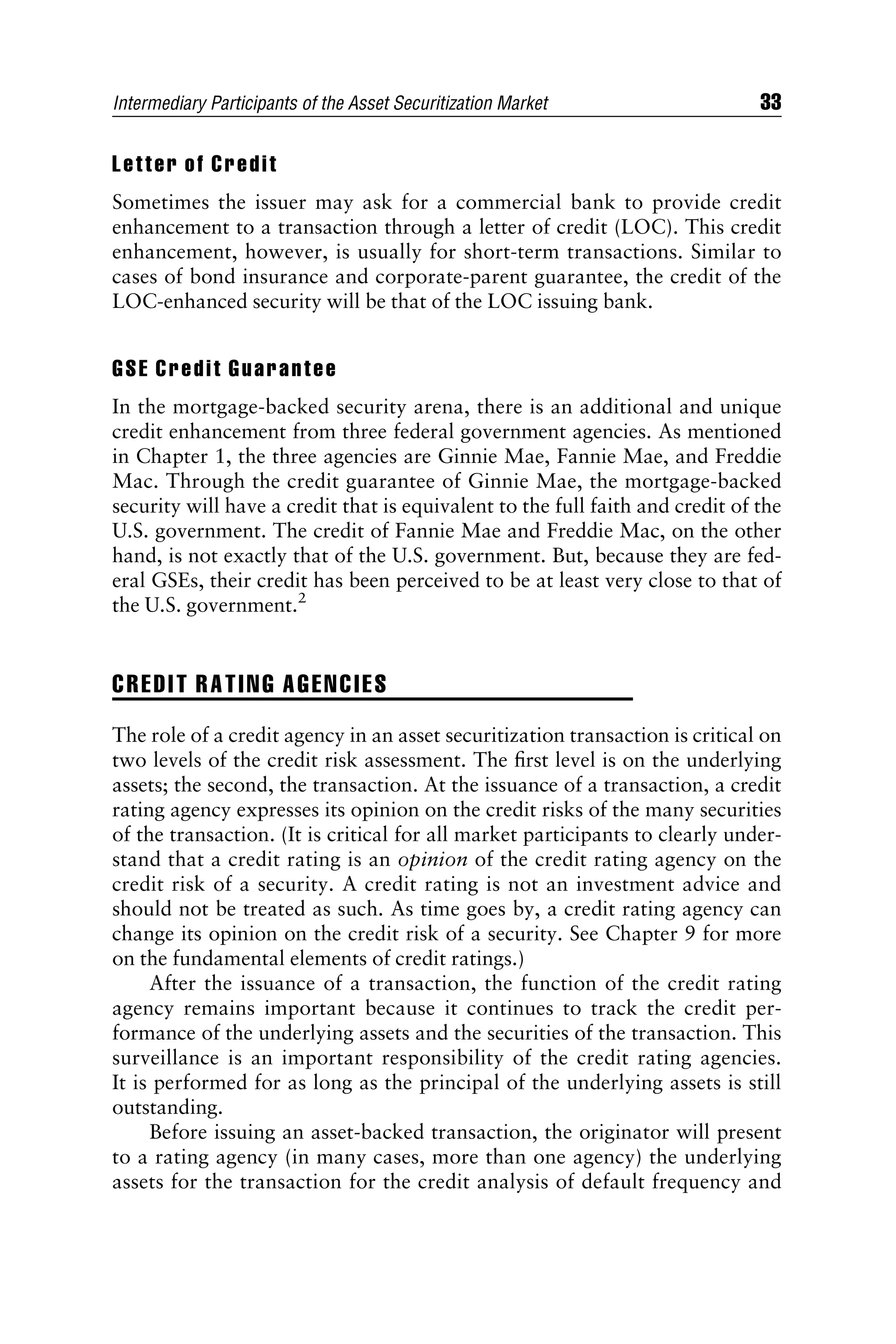 Letter of Credit
Sometimes the issuer may ask for a commercial bank to provide credit
enhancement to a transaction through a letter of credit (LOC). This credit
enhancement, however, is usually for short-term transactions. Similar to
cases of bond insurance and corporate-parent guarantee, the credit of the
LOC-enhanced security will be that of the LOC issuing bank.
GSE Credit Guarantee
In the mortgage-backed security arena, there is an additional and unique
credit enhancement from three federal government agencies. As mentioned
in Chapter 1, the three agencies are Ginnie Mae, Fannie Mae, and Freddie
Mac. Through the credit guarantee of Ginnie Mae, the mortgage-backed
security will have a credit that is equivalent to the full faith and credit of the
U.S. government. The credit of Fannie Mae and Freddie Mac, on the other
hand, is not exactly that of the U.S. government. But, because they are fed-
eral GSEs, their credit has been perceived to be at least very close to that of
the U.S. government.2
CREDIT RATING AGENCIES
The role of a credit agency in an asset securitization transaction is critical on
two levels of the credit risk assessment. The ﬁrst level is on the underlying
assets; the second, the transaction. At the issuance of a transaction, a credit
rating agency expresses its opinion on the credit risks of the many securities
of the transaction. (It is critical for all market participants to clearly under-
stand that a credit rating is an opinion of the credit rating agency on the
credit risk of a security. A credit rating is not an investment advice and
should not be treated as such. As time goes by, a credit rating agency can
change its opinion on the credit risk of a security. See Chapter 9 for more
on the fundamental elements of credit ratings.)
After the issuance of a transaction, the function of the credit rating
agency remains important because it continues to track the credit per-
formance of the underlying assets and the securities of the transaction. This
surveillance is an important responsibility of the credit rating agencies.
It is performed for as long as the principal of the underlying assets is still
outstanding.
Before issuing an asset-backed transaction, the originator will present
to a rating agency (in many cases, more than one agency) the underlying
assets for the transaction for the credit analysis of default frequency and
Intermediary Participants of the Asset Securitization Market 33
 