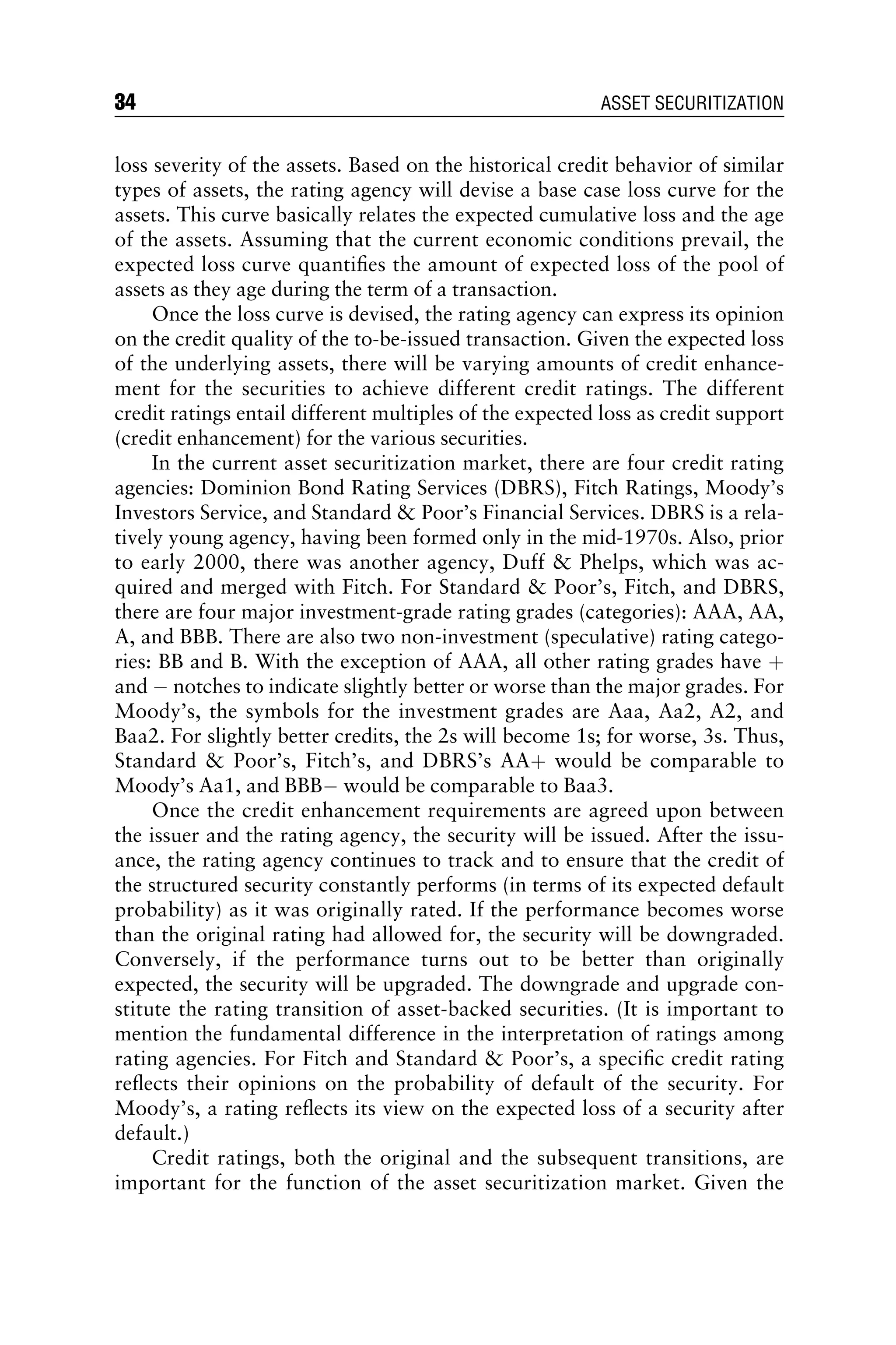 loss severity of the assets. Based on the historical credit behavior of similar
types of assets, the rating agency will devise a base case loss curve for the
assets. This curve basically relates the expected cumulative loss and the age
of the assets. Assuming that the current economic conditions prevail, the
expected loss curve quantiﬁes the amount of expected loss of the pool of
assets as they age during the term of a transaction.
Once the loss curve is devised, the rating agency can express its opinion
on the credit quality of the to-be-issued transaction. Given the expected loss
of the underlying assets, there will be varying amounts of credit enhance-
ment for the securities to achieve different credit ratings. The different
credit ratings entail different multiples of the expected loss as credit support
(credit enhancement) for the various securities.
In the current asset securitization market, there are four credit rating
agencies: Dominion Bond Rating Services (DBRS), Fitch Ratings, Moody’s
Investors Service, and Standard  Poor’s Financial Services. DBRS is a rela-
tively young agency, having been formed only in the mid-1970s. Also, prior
to early 2000, there was another agency, Duff  Phelps, which was ac-
quired and merged with Fitch. For Standard  Poor’s, Fitch, and DBRS,
there are four major investment-grade rating grades (categories): AAA, AA,
A, and BBB. There are also two non-investment (speculative) rating catego-
ries: BB and B. With the exception of AAA, all other rating grades have þ
and  notches to indicate slightly better or worse than the major grades. For
Moody’s, the symbols for the investment grades are Aaa, Aa2, A2, and
Baa2. For slightly better credits, the 2s will become 1s; for worse, 3s. Thus,
Standard  Poor’s, Fitch’s, and DBRS’s AAþ would be comparable to
Moody’s Aa1, and BBB would be comparable to Baa3.
Once the credit enhancement requirements are agreed upon between
the issuer and the rating agency, the security will be issued. After the issu-
ance, the rating agency continues to track and to ensure that the credit of
the structured security constantly performs (in terms of its expected default
probability) as it was originally rated. If the performance becomes worse
than the original rating had allowed for, the security will be downgraded.
Conversely, if the performance turns out to be better than originally
expected, the security will be upgraded. The downgrade and upgrade con-
stitute the rating transition of asset-backed securities. (It is important to
mention the fundamental difference in the interpretation of ratings among
rating agencies. For Fitch and Standard  Poor’s, a speciﬁc credit rating
reﬂects their opinions on the probability of default of the security. For
Moody’s, a rating reﬂects its view on the expected loss of a security after
default.)
Credit ratings, both the original and the subsequent transitions, are
important for the function of the asset securitization market. Given the
34 ASSET SECURITIZATION
 