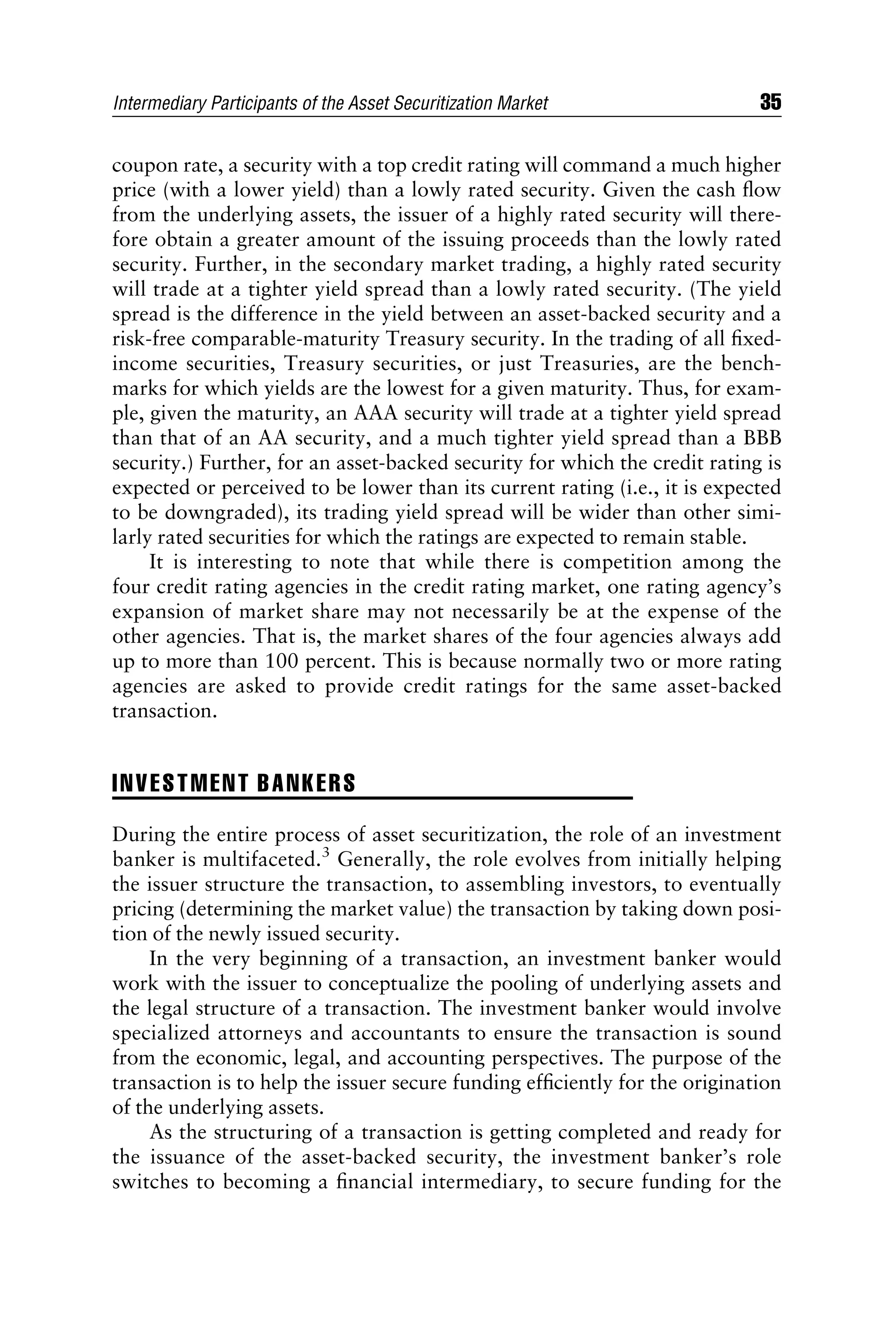 coupon rate, a security with a top credit rating will command a much higher
price (with a lower yield) than a lowly rated security. Given the cash ﬂow
from the underlying assets, the issuer of a highly rated security will there-
fore obtain a greater amount of the issuing proceeds than the lowly rated
security. Further, in the secondary market trading, a highly rated security
will trade at a tighter yield spread than a lowly rated security. (The yield
spread is the difference in the yield between an asset-backed security and a
risk-free comparable-maturity Treasury security. In the trading of all ﬁxed-
income securities, Treasury securities, or just Treasuries, are the bench-
marks for which yields are the lowest for a given maturity. Thus, for exam-
ple, given the maturity, an AAA security will trade at a tighter yield spread
than that of an AA security, and a much tighter yield spread than a BBB
security.) Further, for an asset-backed security for which the credit rating is
expected or perceived to be lower than its current rating (i.e., it is expected
to be downgraded), its trading yield spread will be wider than other simi-
larly rated securities for which the ratings are expected to remain stable.
It is interesting to note that while there is competition among the
four credit rating agencies in the credit rating market, one rating agency’s
expansion of market share may not necessarily be at the expense of the
other agencies. That is, the market shares of the four agencies always add
up to more than 100 percent. This is because normally two or more rating
agencies are asked to provide credit ratings for the same asset-backed
transaction.
INVESTMENT BANKERS
During the entire process of asset securitization, the role of an investment
banker is multifaceted.3
Generally, the role evolves from initially helping
the issuer structure the transaction, to assembling investors, to eventually
pricing (determining the market value) the transaction by taking down posi-
tion of the newly issued security.
In the very beginning of a transaction, an investment banker would
work with the issuer to conceptualize the pooling of underlying assets and
the legal structure of a transaction. The investment banker would involve
specialized attorneys and accountants to ensure the transaction is sound
from the economic, legal, and accounting perspectives. The purpose of the
transaction is to help the issuer secure funding efﬁciently for the origination
of the underlying assets.
As the structuring of a transaction is getting completed and ready for
the issuance of the asset-backed security, the investment banker’s role
switches to becoming a ﬁnancial intermediary, to secure funding for the
Intermediary Participants of the Asset Securitization Market 35
 