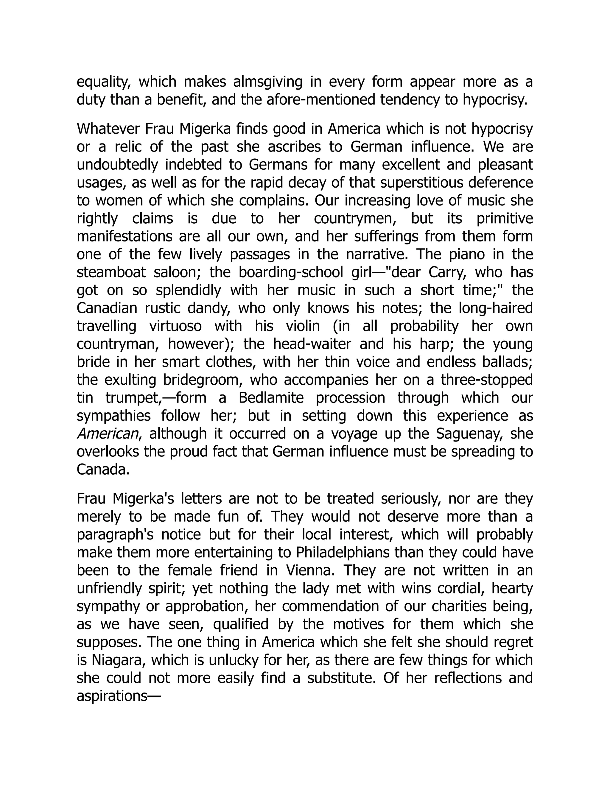 equality, which makes almsgiving in every form appear more as a
duty than a benefit, and the afore-mentioned tendency to hypocrisy.
Whatever Frau Migerka finds good in America which is not hypocrisy
or a relic of the past she ascribes to German influence. We are
undoubtedly indebted to Germans for many excellent and pleasant
usages, as well as for the rapid decay of that superstitious deference
to women of which she complains. Our increasing love of music she
rightly claims is due to her countrymen, but its primitive
manifestations are all our own, and her sufferings from them form
one of the few lively passages in the narrative. The piano in the
steamboat saloon; the boarding-school girl—dear Carry, who has
got on so splendidly with her music in such a short time; the
Canadian rustic dandy, who only knows his notes; the long-haired
travelling virtuoso with his violin (in all probability her own
countryman, however); the head-waiter and his harp; the young
bride in her smart clothes, with her thin voice and endless ballads;
the exulting bridegroom, who accompanies her on a three-stopped
tin trumpet,—form a Bedlamite procession through which our
sympathies follow her; but in setting down this experience as
American, although it occurred on a voyage up the Saguenay, she
overlooks the proud fact that German influence must be spreading to
Canada.
Frau Migerka's letters are not to be treated seriously, nor are they
merely to be made fun of. They would not deserve more than a
paragraph's notice but for their local interest, which will probably
make them more entertaining to Philadelphians than they could have
been to the female friend in Vienna. They are not written in an
unfriendly spirit; yet nothing the lady met with wins cordial, hearty
sympathy or approbation, her commendation of our charities being,
as we have seen, qualified by the motives for them which she
supposes. The one thing in America which she felt she should regret
is Niagara, which is unlucky for her, as there are few things for which
she could not more easily find a substitute. Of her reflections and
aspirations—
 