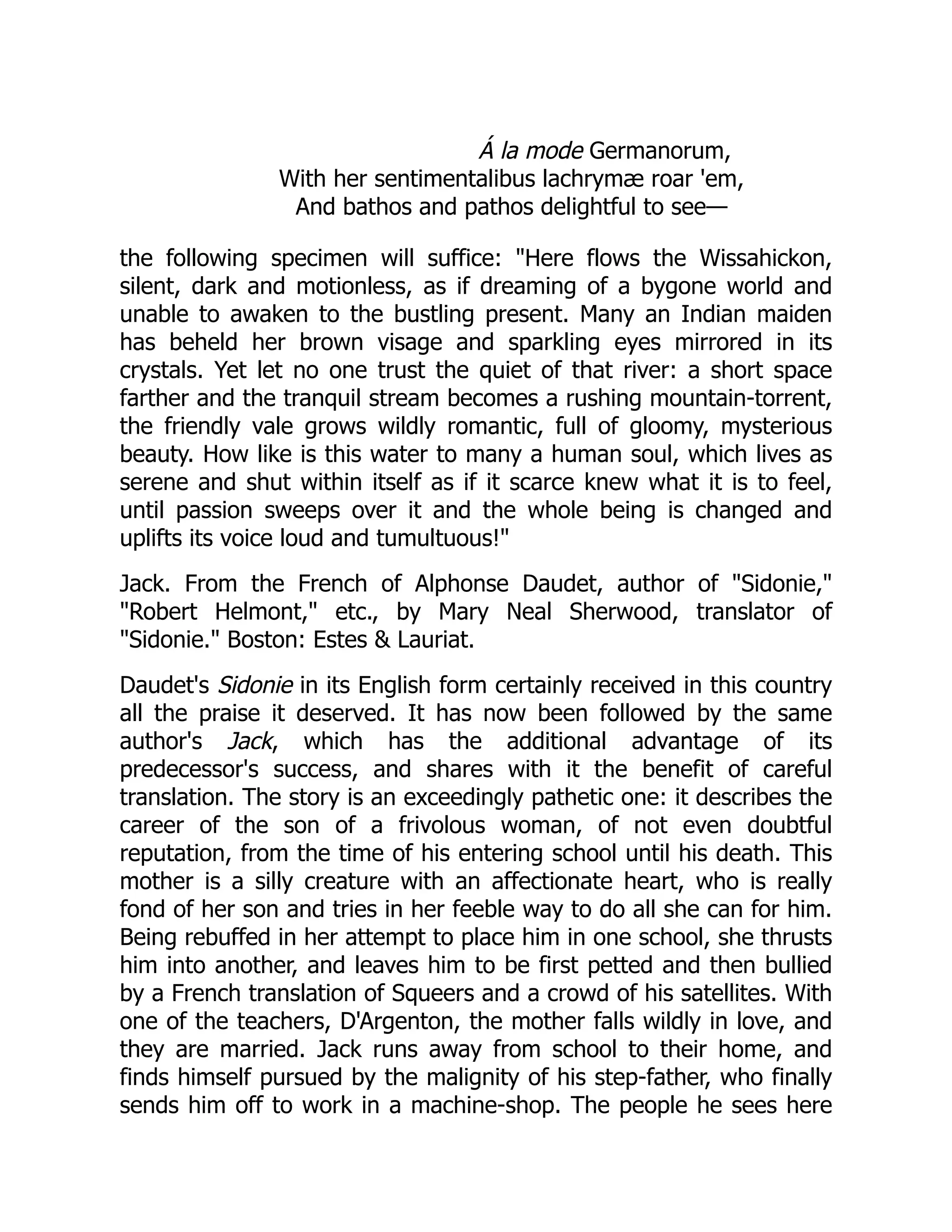 Á la mode Germanorum,
With her sentimentalibus lachrymæ roar 'em,
And bathos and pathos delightful to see—
the following specimen will suffice: Here flows the Wissahickon,
silent, dark and motionless, as if dreaming of a bygone world and
unable to awaken to the bustling present. Many an Indian maiden
has beheld her brown visage and sparkling eyes mirrored in its
crystals. Yet let no one trust the quiet of that river: a short space
farther and the tranquil stream becomes a rushing mountain-torrent,
the friendly vale grows wildly romantic, full of gloomy, mysterious
beauty. How like is this water to many a human soul, which lives as
serene and shut within itself as if it scarce knew what it is to feel,
until passion sweeps over it and the whole being is changed and
uplifts its voice loud and tumultuous!
Jack. From the French of Alphonse Daudet, author of Sidonie,
Robert Helmont, etc., by Mary Neal Sherwood, translator of
Sidonie. Boston: Estes  Lauriat.
Daudet's Sidonie in its English form certainly received in this country
all the praise it deserved. It has now been followed by the same
author's Jack, which has the additional advantage of its
predecessor's success, and shares with it the benefit of careful
translation. The story is an exceedingly pathetic one: it describes the
career of the son of a frivolous woman, of not even doubtful
reputation, from the time of his entering school until his death. This
mother is a silly creature with an affectionate heart, who is really
fond of her son and tries in her feeble way to do all she can for him.
Being rebuffed in her attempt to place him in one school, she thrusts
him into another, and leaves him to be first petted and then bullied
by a French translation of Squeers and a crowd of his satellites. With
one of the teachers, D'Argenton, the mother falls wildly in love, and
they are married. Jack runs away from school to their home, and
finds himself pursued by the malignity of his step-father, who finally
sends him off to work in a machine-shop. The people he sees here
 