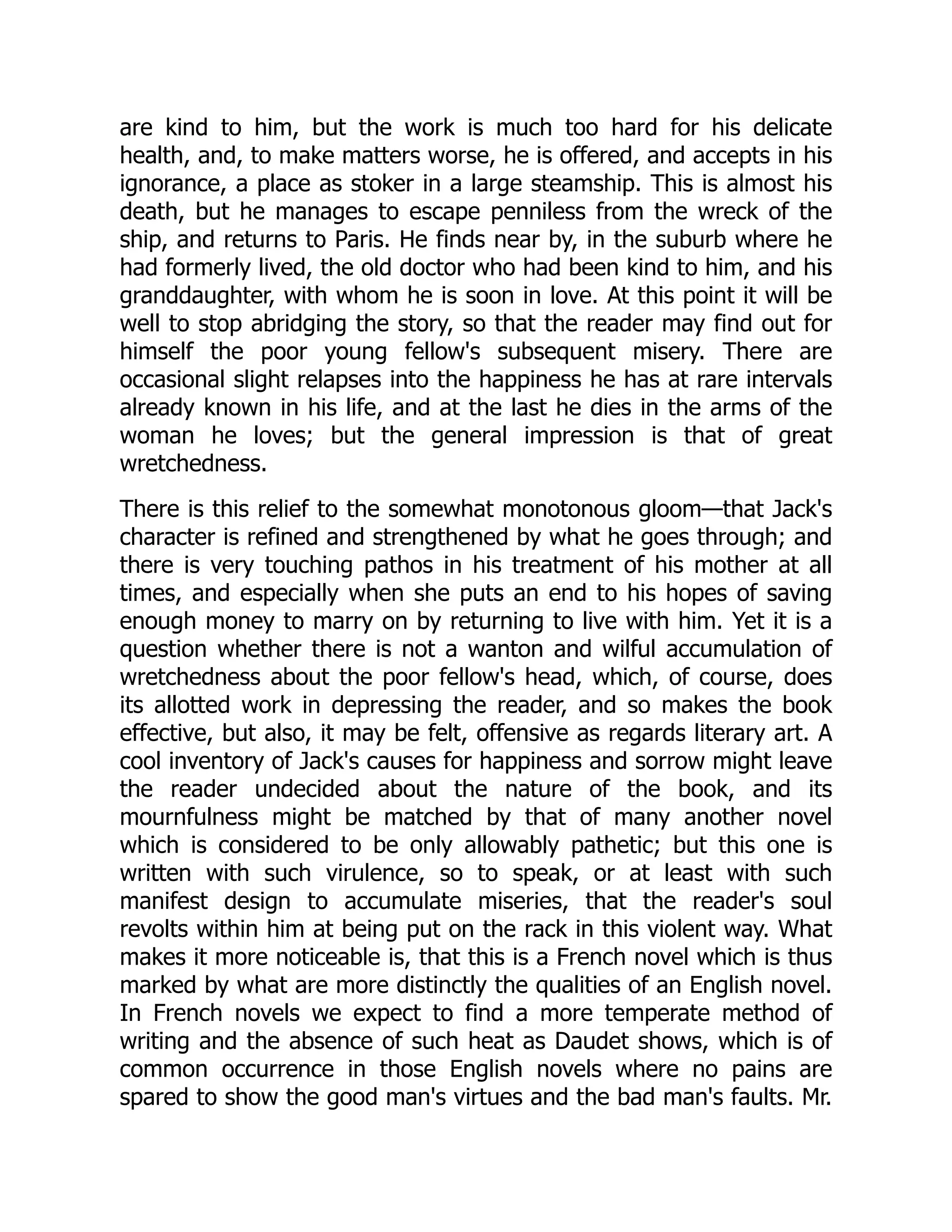 are kind to him, but the work is much too hard for his delicate
health, and, to make matters worse, he is offered, and accepts in his
ignorance, a place as stoker in a large steamship. This is almost his
death, but he manages to escape penniless from the wreck of the
ship, and returns to Paris. He finds near by, in the suburb where he
had formerly lived, the old doctor who had been kind to him, and his
granddaughter, with whom he is soon in love. At this point it will be
well to stop abridging the story, so that the reader may find out for
himself the poor young fellow's subsequent misery. There are
occasional slight relapses into the happiness he has at rare intervals
already known in his life, and at the last he dies in the arms of the
woman he loves; but the general impression is that of great
wretchedness.
There is this relief to the somewhat monotonous gloom—that Jack's
character is refined and strengthened by what he goes through; and
there is very touching pathos in his treatment of his mother at all
times, and especially when she puts an end to his hopes of saving
enough money to marry on by returning to live with him. Yet it is a
question whether there is not a wanton and wilful accumulation of
wretchedness about the poor fellow's head, which, of course, does
its allotted work in depressing the reader, and so makes the book
effective, but also, it may be felt, offensive as regards literary art. A
cool inventory of Jack's causes for happiness and sorrow might leave
the reader undecided about the nature of the book, and its
mournfulness might be matched by that of many another novel
which is considered to be only allowably pathetic; but this one is
written with such virulence, so to speak, or at least with such
manifest design to accumulate miseries, that the reader's soul
revolts within him at being put on the rack in this violent way. What
makes it more noticeable is, that this is a French novel which is thus
marked by what are more distinctly the qualities of an English novel.
In French novels we expect to find a more temperate method of
writing and the absence of such heat as Daudet shows, which is of
common occurrence in those English novels where no pains are
spared to show the good man's virtues and the bad man's faults. Mr.
 