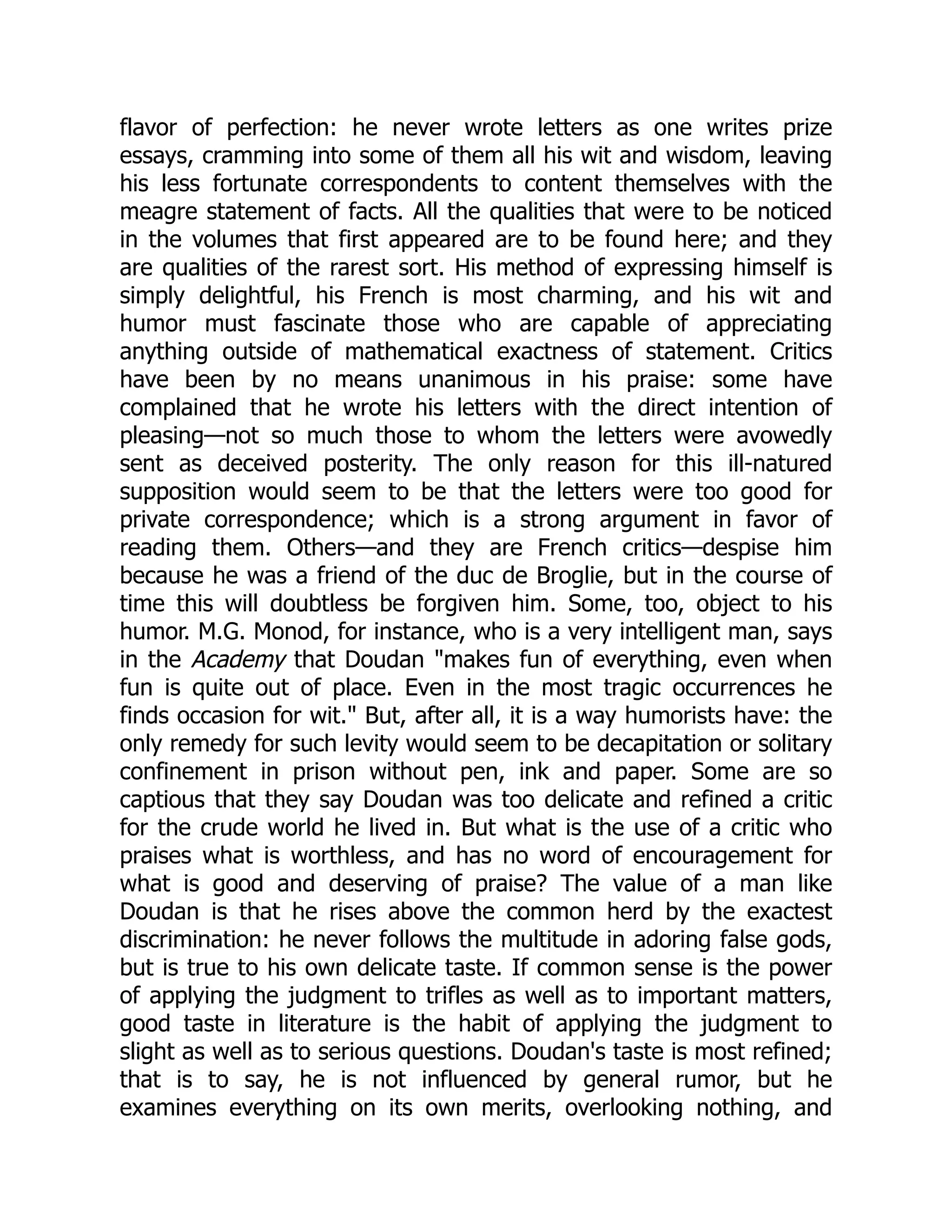 flavor of perfection: he never wrote letters as one writes prize
essays, cramming into some of them all his wit and wisdom, leaving
his less fortunate correspondents to content themselves with the
meagre statement of facts. All the qualities that were to be noticed
in the volumes that first appeared are to be found here; and they
are qualities of the rarest sort. His method of expressing himself is
simply delightful, his French is most charming, and his wit and
humor must fascinate those who are capable of appreciating
anything outside of mathematical exactness of statement. Critics
have been by no means unanimous in his praise: some have
complained that he wrote his letters with the direct intention of
pleasing—not so much those to whom the letters were avowedly
sent as deceived posterity. The only reason for this ill-natured
supposition would seem to be that the letters were too good for
private correspondence; which is a strong argument in favor of
reading them. Others—and they are French critics—despise him
because he was a friend of the duc de Broglie, but in the course of
time this will doubtless be forgiven him. Some, too, object to his
humor. M.G. Monod, for instance, who is a very intelligent man, says
in the Academy that Doudan makes fun of everything, even when
fun is quite out of place. Even in the most tragic occurrences he
finds occasion for wit. But, after all, it is a way humorists have: the
only remedy for such levity would seem to be decapitation or solitary
confinement in prison without pen, ink and paper. Some are so
captious that they say Doudan was too delicate and refined a critic
for the crude world he lived in. But what is the use of a critic who
praises what is worthless, and has no word of encouragement for
what is good and deserving of praise? The value of a man like
Doudan is that he rises above the common herd by the exactest
discrimination: he never follows the multitude in adoring false gods,
but is true to his own delicate taste. If common sense is the power
of applying the judgment to trifles as well as to important matters,
good taste in literature is the habit of applying the judgment to
slight as well as to serious questions. Doudan's taste is most refined;
that is to say, he is not influenced by general rumor, but he
examines everything on its own merits, overlooking nothing, and
 