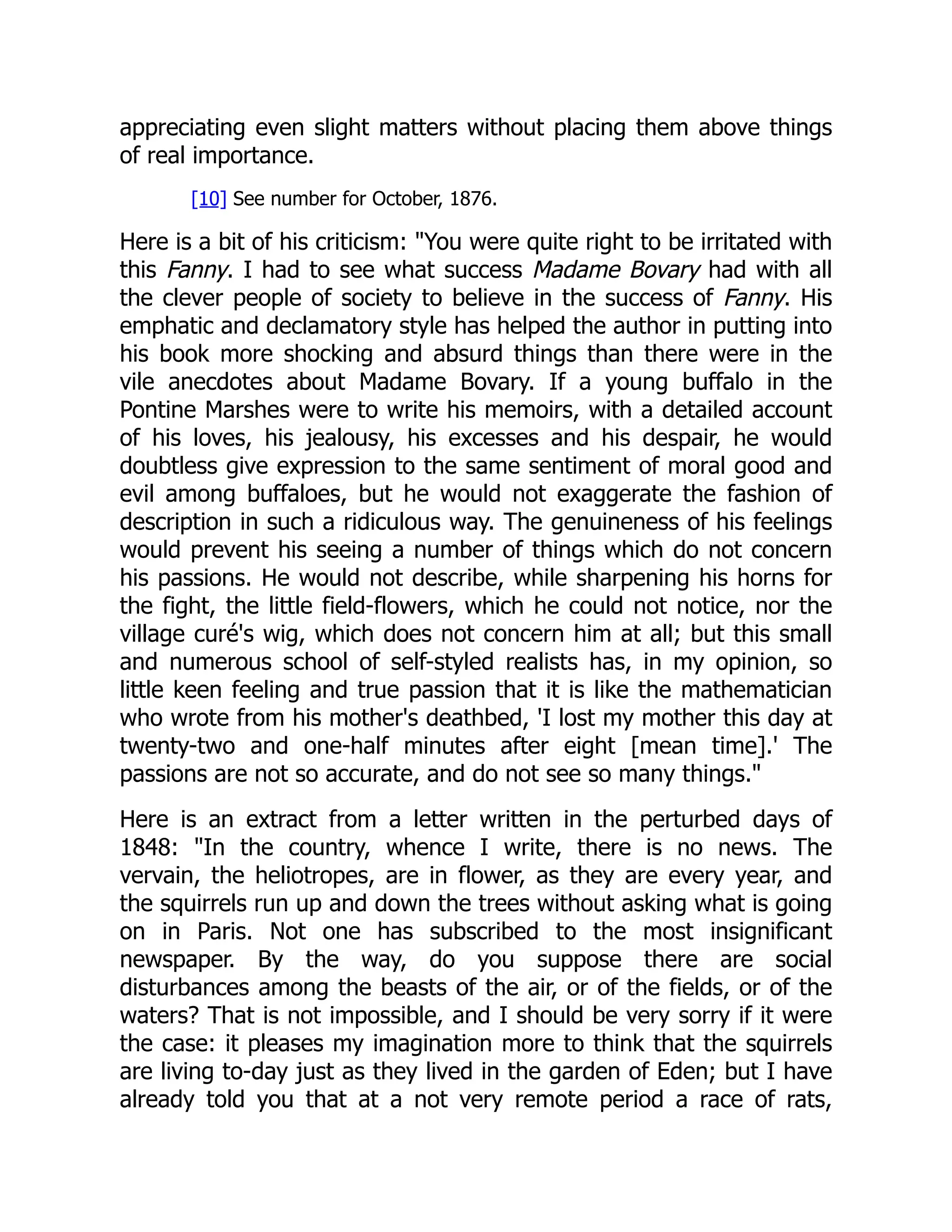 appreciating even slight matters without placing them above things
of real importance.
[10] See number for October, 1876.
Here is a bit of his criticism: You were quite right to be irritated with
this Fanny. I had to see what success Madame Bovary had with all
the clever people of society to believe in the success of Fanny. His
emphatic and declamatory style has helped the author in putting into
his book more shocking and absurd things than there were in the
vile anecdotes about Madame Bovary. If a young buffalo in the
Pontine Marshes were to write his memoirs, with a detailed account
of his loves, his jealousy, his excesses and his despair, he would
doubtless give expression to the same sentiment of moral good and
evil among buffaloes, but he would not exaggerate the fashion of
description in such a ridiculous way. The genuineness of his feelings
would prevent his seeing a number of things which do not concern
his passions. He would not describe, while sharpening his horns for
the fight, the little field-flowers, which he could not notice, nor the
village curé's wig, which does not concern him at all; but this small
and numerous school of self-styled realists has, in my opinion, so
little keen feeling and true passion that it is like the mathematician
who wrote from his mother's deathbed, 'I lost my mother this day at
twenty-two and one-half minutes after eight [mean time].' The
passions are not so accurate, and do not see so many things.
Here is an extract from a letter written in the perturbed days of
1848: In the country, whence I write, there is no news. The
vervain, the heliotropes, are in flower, as they are every year, and
the squirrels run up and down the trees without asking what is going
on in Paris. Not one has subscribed to the most insignificant
newspaper. By the way, do you suppose there are social
disturbances among the beasts of the air, or of the fields, or of the
waters? That is not impossible, and I should be very sorry if it were
the case: it pleases my imagination more to think that the squirrels
are living to-day just as they lived in the garden of Eden; but I have
already told you that at a not very remote period a race of rats,
 