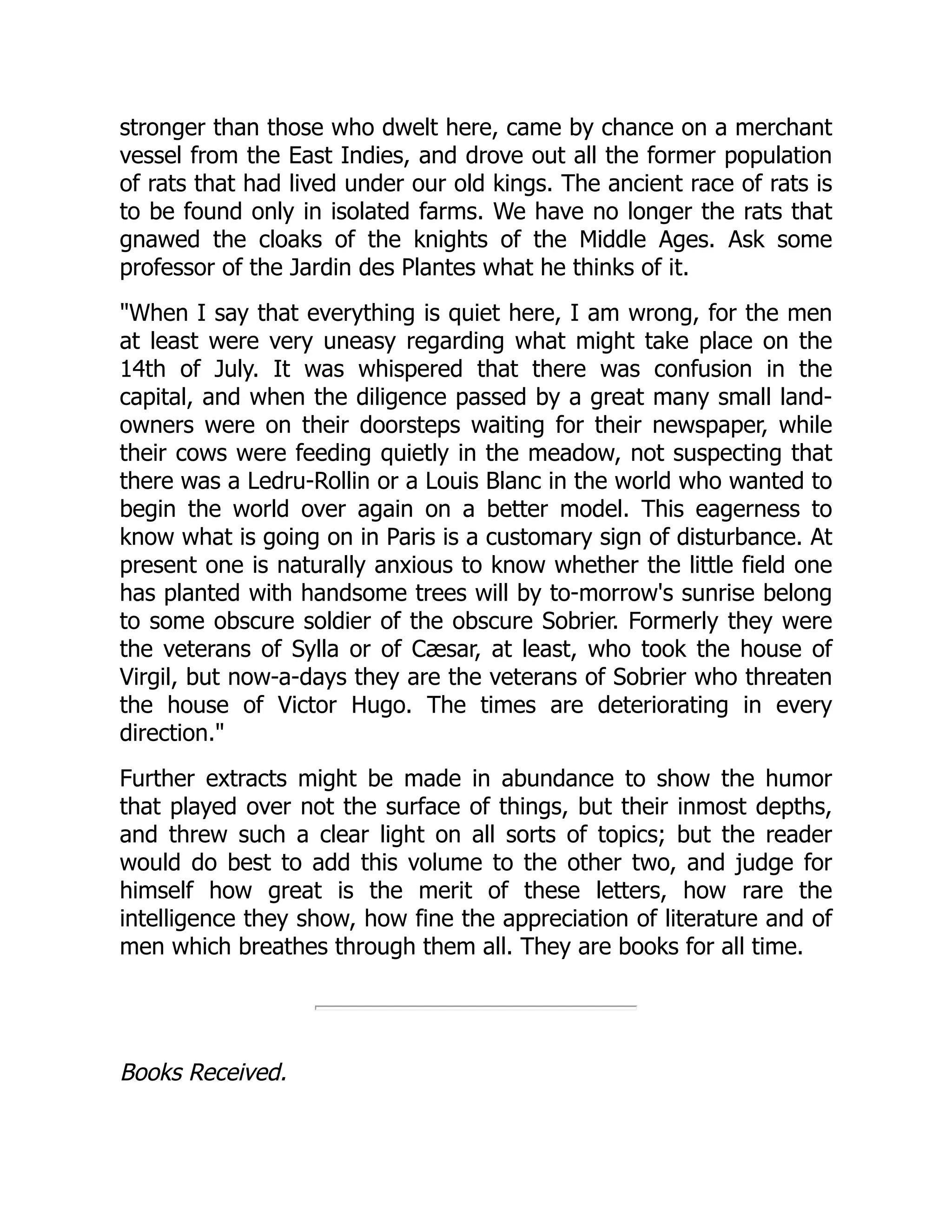 stronger than those who dwelt here, came by chance on a merchant
vessel from the East Indies, and drove out all the former population
of rats that had lived under our old kings. The ancient race of rats is
to be found only in isolated farms. We have no longer the rats that
gnawed the cloaks of the knights of the Middle Ages. Ask some
professor of the Jardin des Plantes what he thinks of it.
When I say that everything is quiet here, I am wrong, for the men
at least were very uneasy regarding what might take place on the
14th of July. It was whispered that there was confusion in the
capital, and when the diligence passed by a great many small land-
owners were on their doorsteps waiting for their newspaper, while
their cows were feeding quietly in the meadow, not suspecting that
there was a Ledru-Rollin or a Louis Blanc in the world who wanted to
begin the world over again on a better model. This eagerness to
know what is going on in Paris is a customary sign of disturbance. At
present one is naturally anxious to know whether the little field one
has planted with handsome trees will by to-morrow's sunrise belong
to some obscure soldier of the obscure Sobrier. Formerly they were
the veterans of Sylla or of Cæsar, at least, who took the house of
Virgil, but now-a-days they are the veterans of Sobrier who threaten
the house of Victor Hugo. The times are deteriorating in every
direction.
Further extracts might be made in abundance to show the humor
that played over not the surface of things, but their inmost depths,
and threw such a clear light on all sorts of topics; but the reader
would do best to add this volume to the other two, and judge for
himself how great is the merit of these letters, how rare the
intelligence they show, how fine the appreciation of literature and of
men which breathes through them all. They are books for all time.
Books Received.
 