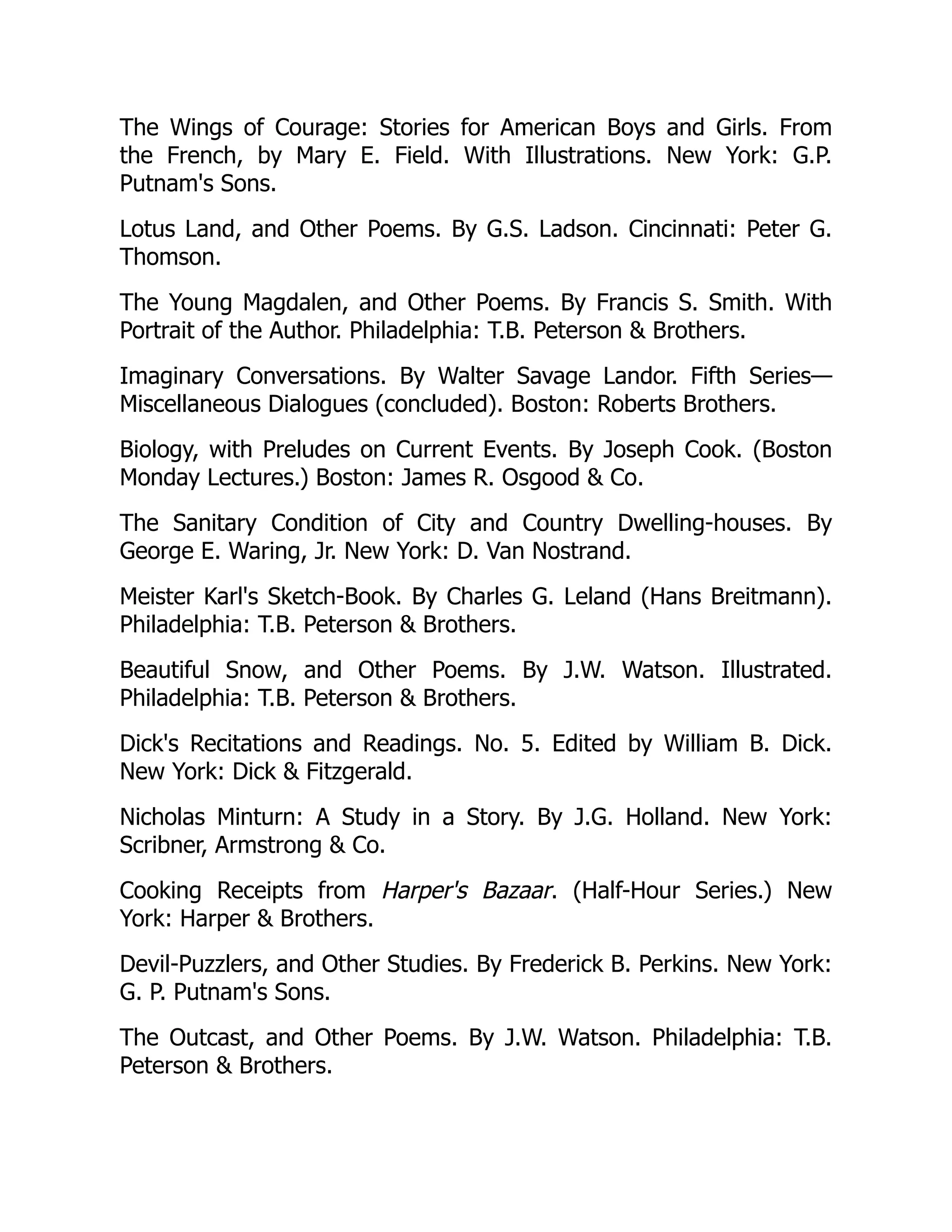 The Wings of Courage: Stories for American Boys and Girls. From
the French, by Mary E. Field. With Illustrations. New York: G.P.
Putnam's Sons.
Lotus Land, and Other Poems. By G.S. Ladson. Cincinnati: Peter G.
Thomson.
The Young Magdalen, and Other Poems. By Francis S. Smith. With
Portrait of the Author. Philadelphia: T.B. Peterson  Brothers.
Imaginary Conversations. By Walter Savage Landor. Fifth Series—
Miscellaneous Dialogues (concluded). Boston: Roberts Brothers.
Biology, with Preludes on Current Events. By Joseph Cook. (Boston
Monday Lectures.) Boston: James R. Osgood  Co.
The Sanitary Condition of City and Country Dwelling-houses. By
George E. Waring, Jr. New York: D. Van Nostrand.
Meister Karl's Sketch-Book. By Charles G. Leland (Hans Breitmann).
Philadelphia: T.B. Peterson  Brothers.
Beautiful Snow, and Other Poems. By J.W. Watson. Illustrated.
Philadelphia: T.B. Peterson  Brothers.
Dick's Recitations and Readings. No. 5. Edited by William B. Dick.
New York: Dick  Fitzgerald.
Nicholas Minturn: A Study in a Story. By J.G. Holland. New York:
Scribner, Armstrong  Co.
Cooking Receipts from Harper's Bazaar. (Half-Hour Series.) New
York: Harper  Brothers.
Devil-Puzzlers, and Other Studies. By Frederick B. Perkins. New York:
G. P. Putnam's Sons.
The Outcast, and Other Poems. By J.W. Watson. Philadelphia: T.B.
Peterson  Brothers.
 