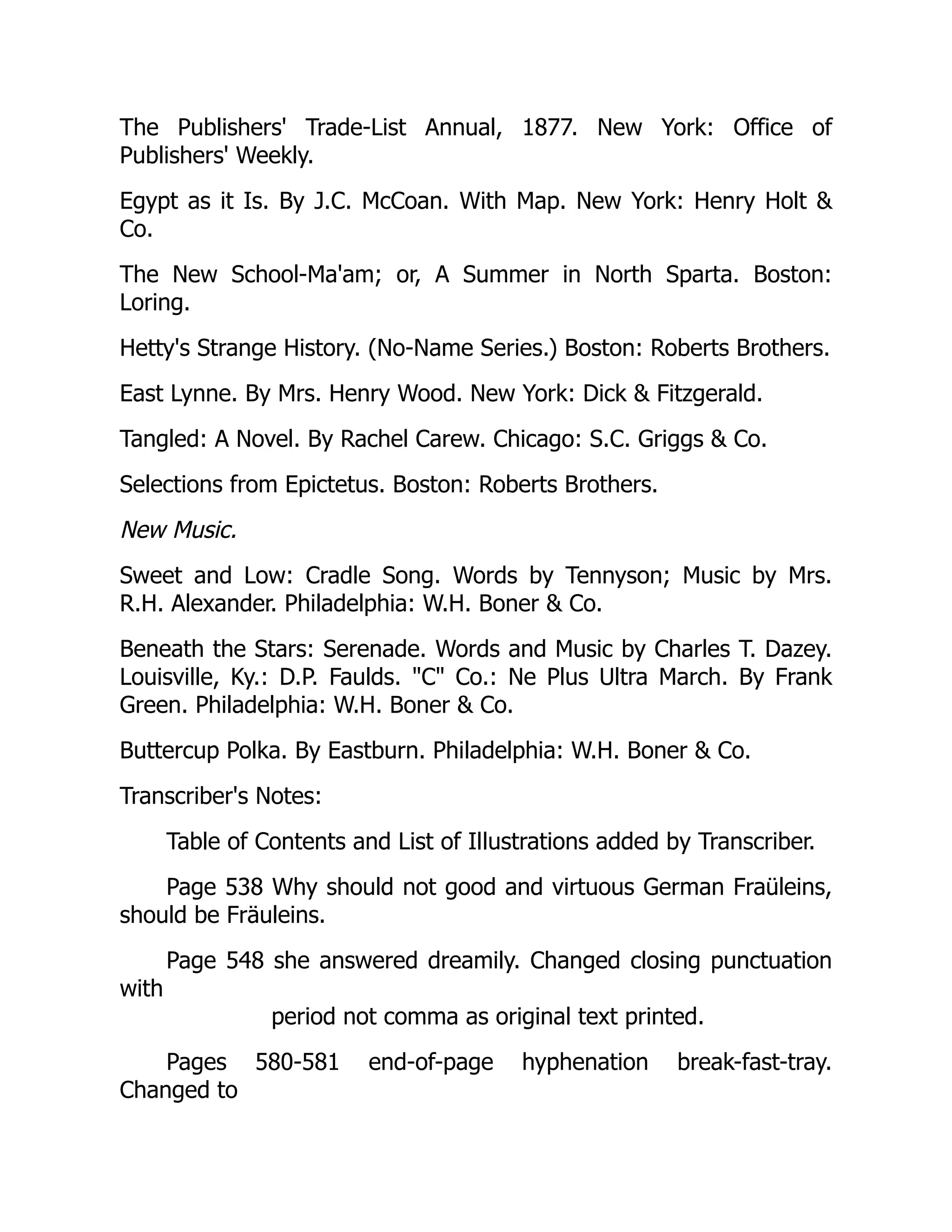 The Publishers' Trade-List Annual, 1877. New York: Office of
Publishers' Weekly.
Egypt as it Is. By J.C. McCoan. With Map. New York: Henry Holt 
Co.
The New School-Ma'am; or, A Summer in North Sparta. Boston:
Loring.
Hetty's Strange History. (No-Name Series.) Boston: Roberts Brothers.
East Lynne. By Mrs. Henry Wood. New York: Dick  Fitzgerald.
Tangled: A Novel. By Rachel Carew. Chicago: S.C. Griggs  Co.
Selections from Epictetus. Boston: Roberts Brothers.
New Music.
Sweet and Low: Cradle Song. Words by Tennyson; Music by Mrs.
R.H. Alexander. Philadelphia: W.H. Boner  Co.
Beneath the Stars: Serenade. Words and Music by Charles T. Dazey.
Louisville, Ky.: D.P. Faulds. C Co.: Ne Plus Ultra March. By Frank
Green. Philadelphia: W.H. Boner  Co.
Buttercup Polka. By Eastburn. Philadelphia: W.H. Boner  Co.
Transcriber's Notes:
Table of Contents and List of Illustrations added by Transcriber.
Page 538 Why should not good and virtuous German Fraüleins,
should be Fräuleins.
Page 548 she answered dreamily. Changed closing punctuation
with
period not comma as original text printed.
Pages 580-581 end-of-page hyphenation break-fast-tray.
Changed to
 