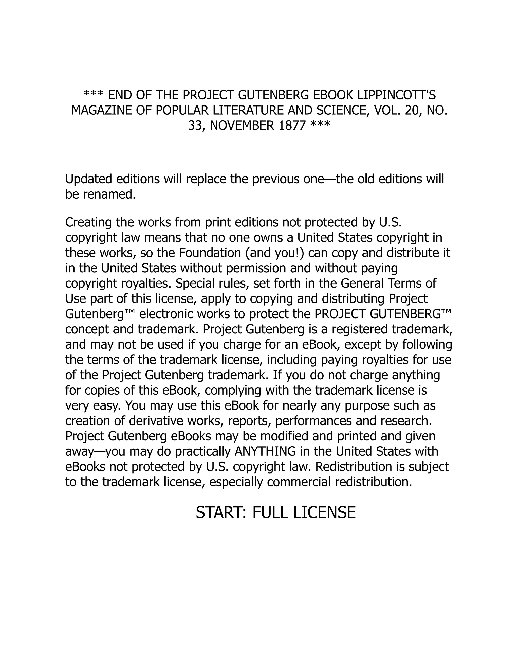 *** END OF THE PROJECT GUTENBERG EBOOK LIPPINCOTT'S
MAGAZINE OF POPULAR LITERATURE AND SCIENCE, VOL. 20, NO.
33, NOVEMBER 1877 ***
Updated editions will replace the previous one—the old editions will
be renamed.
Creating the works from print editions not protected by U.S.
copyright law means that no one owns a United States copyright in
these works, so the Foundation (and you!) can copy and distribute it
in the United States without permission and without paying
copyright royalties. Special rules, set forth in the General Terms of
Use part of this license, apply to copying and distributing Project
Gutenberg™ electronic works to protect the PROJECT GUTENBERG™
concept and trademark. Project Gutenberg is a registered trademark,
and may not be used if you charge for an eBook, except by following
the terms of the trademark license, including paying royalties for use
of the Project Gutenberg trademark. If you do not charge anything
for copies of this eBook, complying with the trademark license is
very easy. You may use this eBook for nearly any purpose such as
creation of derivative works, reports, performances and research.
Project Gutenberg eBooks may be modified and printed and given
away—you may do practically ANYTHING in the United States with
eBooks not protected by U.S. copyright law. Redistribution is subject
to the trademark license, especially commercial redistribution.
START: FULL LICENSE
 