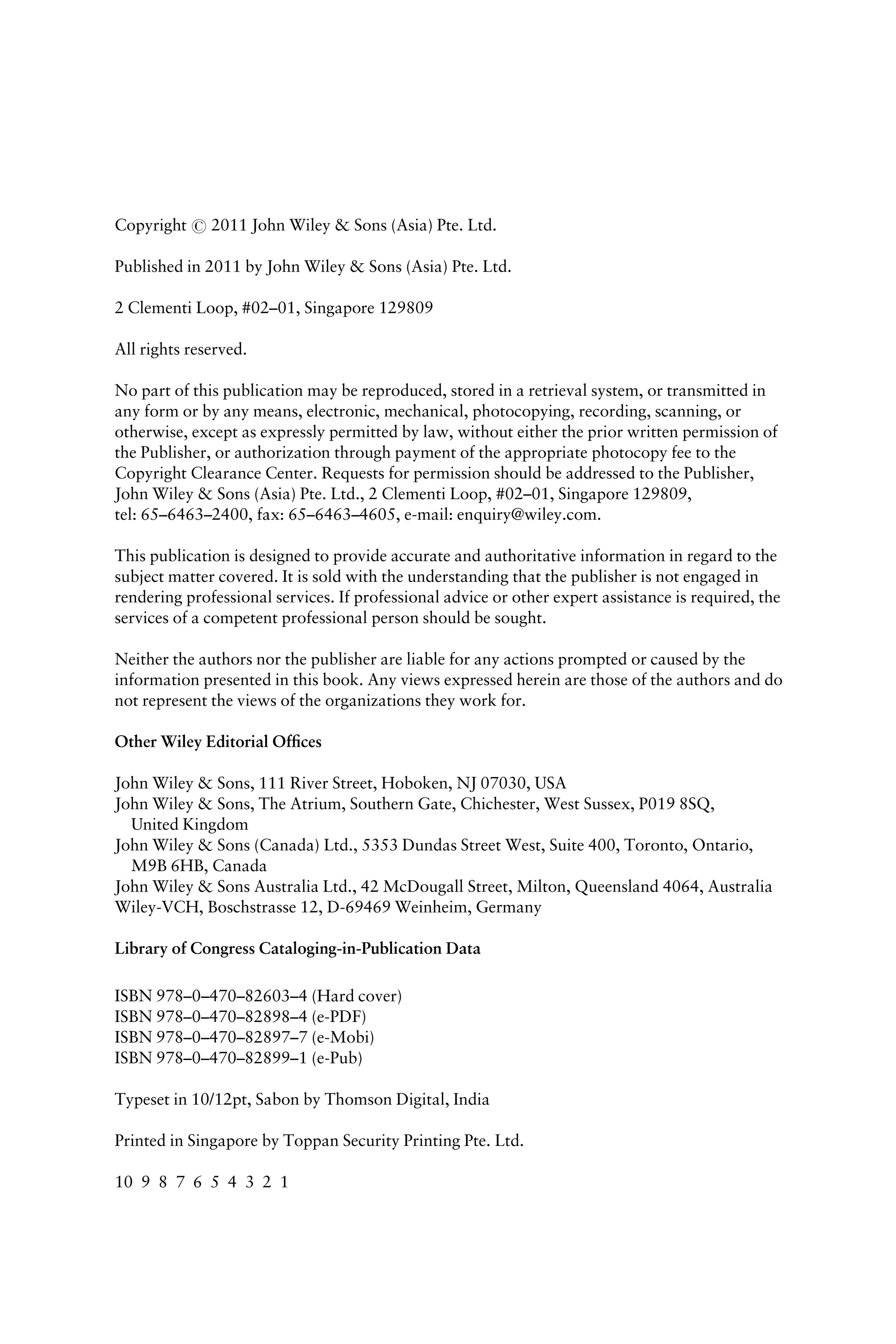Copyright # 2011 John Wiley & Sons (Asia) Pte. Ltd.
Published in 2011 by John Wiley & Sons (Asia) Pte. Ltd.
2 Clementi Loop, #02–01, Singapore 129809
All rights reserved.
No part of this publication may be reproduced, stored in a retrieval system, or transmitted in
any form or by any means, electronic, mechanical, photocopying, recording, scanning, or
otherwise, except as expressly permitted by law, without either the prior written permission of
the Publisher, or authorization through payment of the appropriate photocopy fee to the
Copyright Clearance Center. Requests for permission should be addressed to the Publisher,
John Wiley & Sons (Asia) Pte. Ltd., 2 Clementi Loop, #02–01, Singapore 129809,
tel: 65–6463–2400, fax: 65–6463–4605, e-mail: enquiry@wiley.com.
This publication is designed to provide accurate and authoritative information in regard to the
subject matter covered. It is sold with the understanding that the publisher is not engaged in
rendering professional services. If professional advice or other expert assistance is required, the
services of a competent professional person should be sought.
Neither the authors nor the publisher are liable for any actions prompted or caused by the
information presented in this book. Any views expressed herein are those of the authors and do
not represent the views of the organizations they work for.
Other Wiley Editorial Ofﬁces
John Wiley & Sons, 111 River Street, Hoboken, NJ 07030, USA
John Wiley & Sons, The Atrium, Southern Gate, Chichester, West Sussex, P019 8SQ,
United Kingdom
John Wiley & Sons (Canada) Ltd., 5353 Dundas Street West, Suite 400, Toronto, Ontario,
M9B 6HB, Canada
John Wiley & Sons Australia Ltd., 42 McDougall Street, Milton, Queensland 4064, Australia
Wiley-VCH, Boschstrasse 12, D-69469 Weinheim, Germany
Library of Congress Cataloging-in-Publication Data
ISBN 978–0–470–82603–4 (Hard cover)
ISBN 978–0–470–82898–4 (e-PDF)
ISBN 978–0–470–82897–7 (e-Mobi)
ISBN 978–0–470–82899–1 (e-Pub)
Typeset in 10/12pt, Sabon by Thomson Digital, India
Printed in Singapore by Toppan Security Printing Pte. Ltd.
10 9 8 7 6 5 4 3 2 1
 