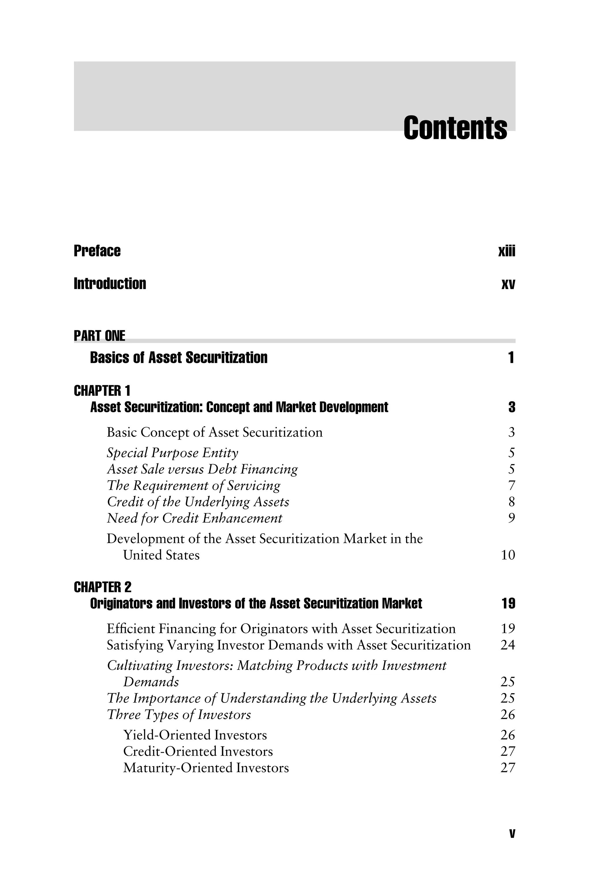 Contents
Preface xiii
Introduction xv
PART ONE
Basics of Asset Securitization 1
CHAPTER 1
Asset Securitization: Concept and Market Development 3
Basic Concept of Asset Securitization 3
Special Purpose Entity 5
Asset Sale versus Debt Financing 5
The Requirement of Servicing 7
Credit of the Underlying Assets 8
Need for Credit Enhancement 9
Development of the Asset Securitization Market in the
United States 10
CHAPTER 2
Originators and Investors of the Asset Securitization Market 19
Efﬁcient Financing for Originators with Asset Securitization 19
Satisfying Varying Investor Demands with Asset Securitization 24
Cultivating Investors: Matching Products with Investment
Demands 25
The Importance of Understanding the Underlying Assets 25
Three Types of Investors 26
Yield-Oriented Investors 26
Credit-Oriented Investors 27
Maturity-Oriented Investors 27
v
 