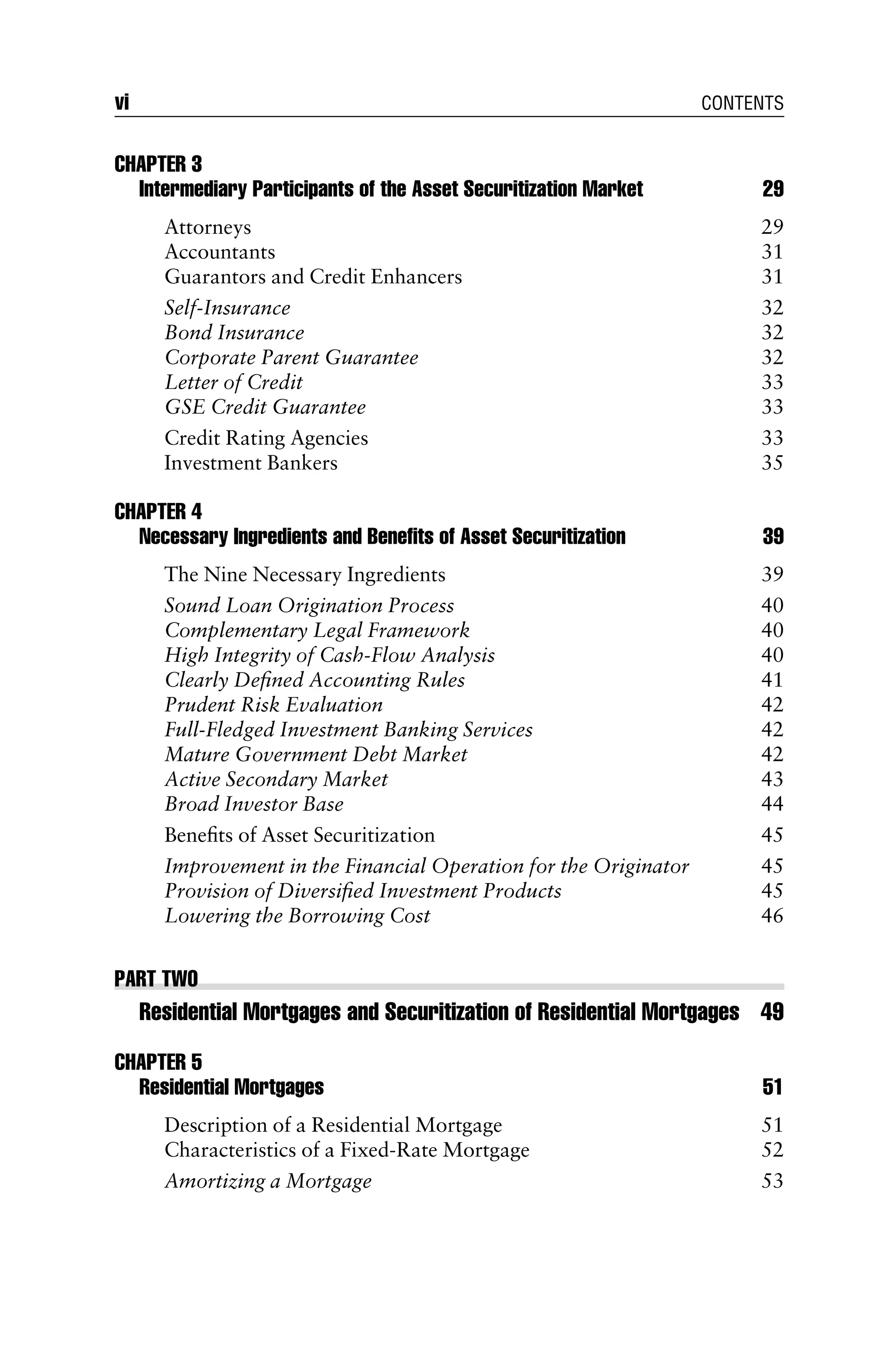 CHAPTER 3
Intermediary Participants of the Asset Securitization Market 29
Attorneys 29
Accountants 31
Guarantors and Credit Enhancers 31
Self-Insurance 32
Bond Insurance 32
Corporate Parent Guarantee 32
Letter of Credit 33
GSE Credit Guarantee 33
Credit Rating Agencies 33
Investment Bankers 35
CHAPTER 4
Necessary Ingredients and Beneﬁts of Asset Securitization 39
The Nine Necessary Ingredients 39
Sound Loan Origination Process 40
Complementary Legal Framework 40
High Integrity of Cash-Flow Analysis 40
Clearly Deﬁned Accounting Rules 41
Prudent Risk Evaluation 42
Full-Fledged Investment Banking Services 42
Mature Government Debt Market 42
Active Secondary Market 43
Broad Investor Base 44
Beneﬁts of Asset Securitization 45
Improvement in the Financial Operation for the Originator 45
Provision of Diversiﬁed Investment Products 45
Lowering the Borrowing Cost 46
PART TWO
Residential Mortgages and Securitization of Residential Mortgages 49
CHAPTER 5
Residential Mortgages 51
Description of a Residential Mortgage 51
Characteristics of a Fixed-Rate Mortgage 52
Amortizing a Mortgage 53
vi CONTENTS
 