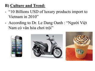 B) Culture and Trend:
- “10 Billions USD of luxury products import to
Vietnam in 2010”
- According to Dr. Le Dang Oanh : “Người Việt
Nam có văn hóa chơi trội”
 