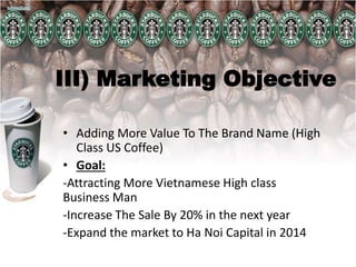 III) Marketing Objective
• Adding More Value To The Brand Name (High
Class US Coffee)
• Goal:
-Attracting More Vietnamese High class
Business Man
-Increase The Sale By 20% in the next year
-Expand the market to Ha Noi Capital in 2014
 