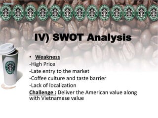 IV) SWOT Analysis
• Weakness
-High Price
-Late entry to the market
-Coffee culture and taste barrier
-Lack of localization
Challenge : Deliver the American value along
with Vietnamese value
 
