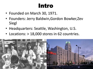 Intro
• Founded on March 30, 1971.
• Founders: Jerry Baldwin,Gordon Bowker,Zev
Siegl
• Headquarters: Seattle, Washington, U.S.
• Locations: > 18,000 stores in 62 countries.
 