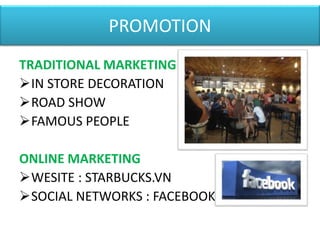 PROMOTION
TRADITIONAL MARKETING
IN STORE DECORATION
ROAD SHOW
FAMOUS PEOPLE
ONLINE MARKETING
WESITE : STARBUCKS.VN
SOCIAL NETWORKS : FACEBOOK
 