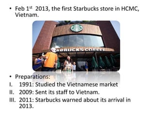 • Feb 1st 2013, the first Starbucks store in HCMC,
Vietnam.
• Preparations:
I. 1991: Studied the Vietnamese market
II. 2009: Sent its staff to Vietnam.
III. 2011: Starbucks warned about its arrival in
2013.
 