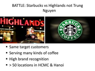 BATTLE: Starbucks vs Highlands not Trung
Nguyen
 Same target customers
 Serving many kinds of coffee
 High brand recognition
 > 50 locations in HCMC & Hanoi
 