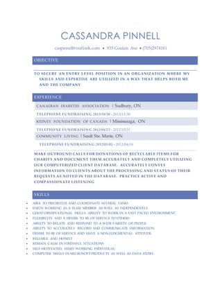 CASSANDRA PINNELL 
caspinnell@outlook.com  935 Goulais Ave  (705)2974161 
OBJECTIVE 
TO SECURE AN ENTRY LEVEL POSITION IN AN ORGANIZATION WHERE MY 
SKILLS AND EXPERTISE ARE UTILIZED IN A WAY THAT HELPS BOTH ME 
AND THE COMPANY 
EXPERIENCE 
CANADIAN DIABETES ASSOCIATION | Sudbury, ON 
TELEPHONE FUNDRAISING 2013/10/30 – 2013/11/30 
KIDNEY FOUNDATION OF CANADA | Mississauga, ON 
TELEPHONE FUNDRAISING 2012/04/23 – 2012/12/31 
COMMUNITY LIVING | Sault Ste. Marie, ON 
TELEPHONE FUNDRAISING 2012/01/01 – 2012/04/18 
MAKE OUTBOUND CALLS FOR DONATIONS OF RECYCLABLE ITEMS FOR 
CHARITY AND DOCUMENT THEM ACCURATELY AND COMPLETELY UTILIZING 
OUR COMPUTERIZED CLIENT DATABASE. ACCURATELY CONVEY 
INFORMATION TO CLIENTS ABOUT THE PROCESSING AND STATUS OF THEIR 
REQUESTS AS NOTED IN THE DATABASE. PRACTICE ACTIVE AND 
COMPASSIONATE LISTENING 
SKILLS 
 ABLE TO PRIORITIZE AND COORDINATE SEVERAL TASKS 
 ENJOY WORKING AS A TEAM MEMBER AS WELL AS INDEPENDENTLY 
 GOOD OBSERVATIONAL SKILLS. ABILITY TO WORK IN A FAST PACED ENVIRONMENT. 
 FLEXIBILITY AND A DESIRE TO BE OF SERVICE TO OTHERS 
 ABILITY TO RELATE AND RESPOND TO A WIDE VARIETY OF PEOPLE. 
 ABILITY TO ACCURATELY RECORD AND COMMUNICATE INFORMATION 
 DESIRE TO BE OF SERVICE AND HAVE A NON-JUDGMENTAL ATTITUDE. 
 RELIABLE AND HONEST 
 REMAIN CALM IN STRESSFUL SITUATIONS 
 SELF-MOTIVATED, HARD WORKING INDIVIDUAL 
 COMPUTER SKILLS IN MICROSOFT PRODUCTS AS WELL AS DATA ENTRY 
