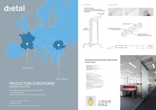 • 2 centres de production en France et Roumanie – 30 000 m²
• Plus de 500 collaborateurs
• Près de 2 millions de luminaires livrés chaque année à nos clients
• 2 factories in France & Romania – 30 000 m²
• More than 500 employees
• About 2 million lighting fixtures shipped each year to our customers
PRODUCTION EUROPEENNE
EUROPEAN PRODUCTION
DIETAL FRANCE
DIETAL ROMANIA
LED linear recessed luminaire 2200 lm DALI
Compact design
Special features
• Use: working areas, meeting rooms
• Mounting: recessed within steel cladding
• Lighting source: built-in LED module LEDIZ®
(NICHIA®
LEDs NFSL757DT series)
• Electrical equipment: built-in LED driver
TRIDONIC ®
Talexx LCAI 35W 900mA-1750mA
ECO lp (DALI dimming); WIELAND®
connector GST
series with 1.5 m power cable (5x2.5 mm2
)
• Housing: body made of extruded aluminum, matt
• Optical system: diffuser made of BWF colourLED®
Silver®
aluminum
• Lumen output | 2200 lm (25W)
• | 90 lm/W
• Colour temperature | 4000 K (CRI > 80)
• Useful lifetime | 50,000 hours
LED DIM IP40
CL. I
650° RoHS
•
• HSE (Health and Safety Executive) performance
• LEED (Leadership in Energy and Environmental Design)
342 meters high
76 floors
above ground
THE TOWER: THE SOLUTION:
High performance LED modules
inside (DALI dimming)
Compact design
ColourLED®
opal diffuser
with high transmission coefficient
 