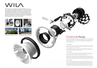 WILA operates an in-house design and development department as, well as a
team of specialists for engineering custom solutions so as to be able to respond to
your demands quickly and reliably. The manufacturing of component, assembly
of finished luminaires are both done in-house and to the highest quality levels.
To meet these quality claims WILA runs its own laboratory for photometric and
thermal system development and measurements in accordance with international
standards. WILA operates at a total of three sites employing over 150 employees
and is represented by partners in more than 40 countries.
 
