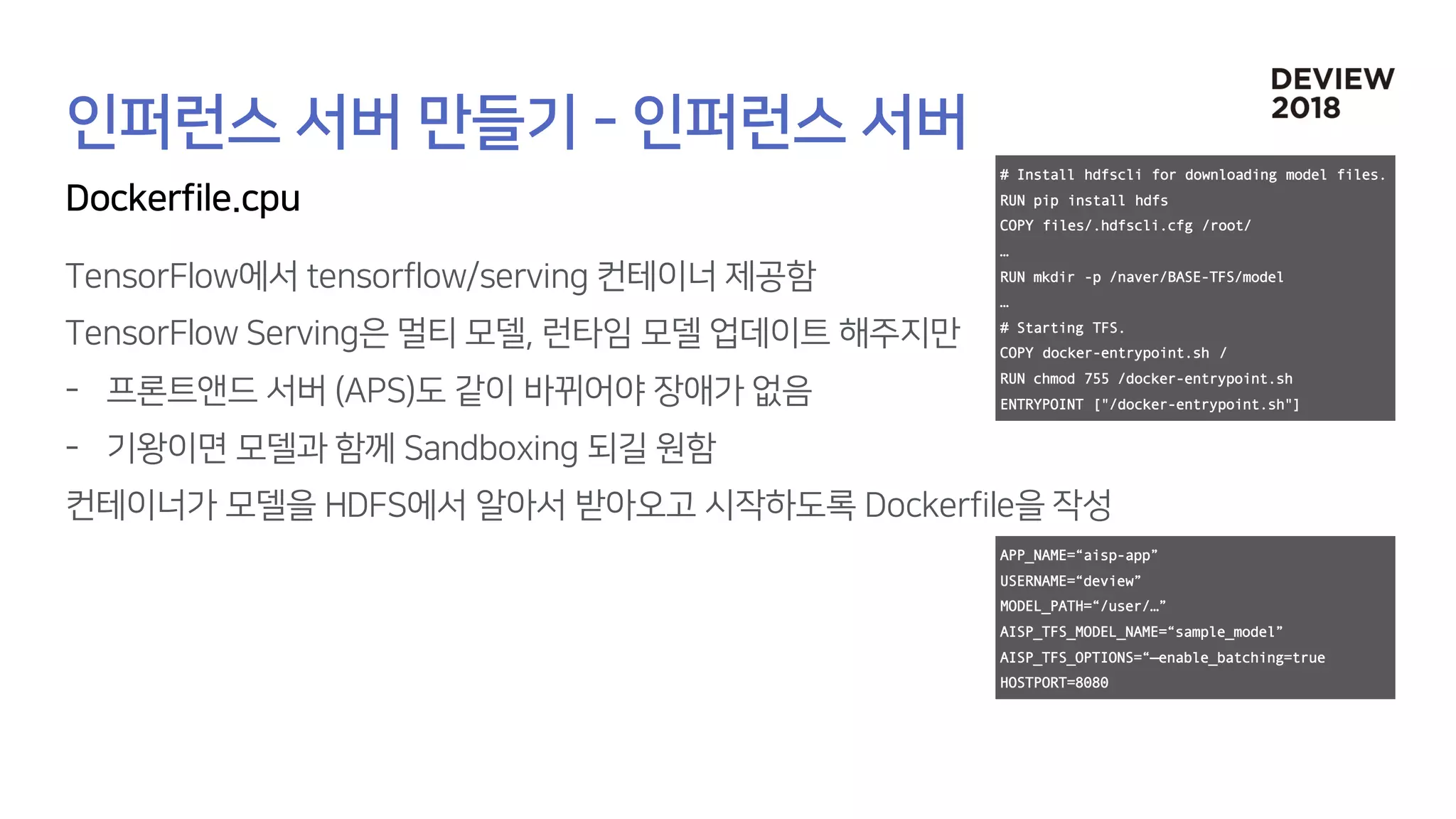# Install hdfscli for downloading model files.
RUN pip install hdfs
COPY files/.hdfscli.cfg /root/
…
RUN mkdir -p /naver/BASE-TFS/model
…
# Starting TFS.
COPY docker-entrypoint.sh /
RUN chmod 755 /docker-entrypoint.sh
ENTRYPOINT ["/docker-entrypoint.sh"]
APP_NAME=“aisp-app”
USERNAME=“deview”
MODEL_PATH=“/user/…”
AISP_TFS_MODEL_NAME=“sample_model”
AISP_TFS_OPTIONS=“—enable_batching=true
HOSTPORT=8080
 