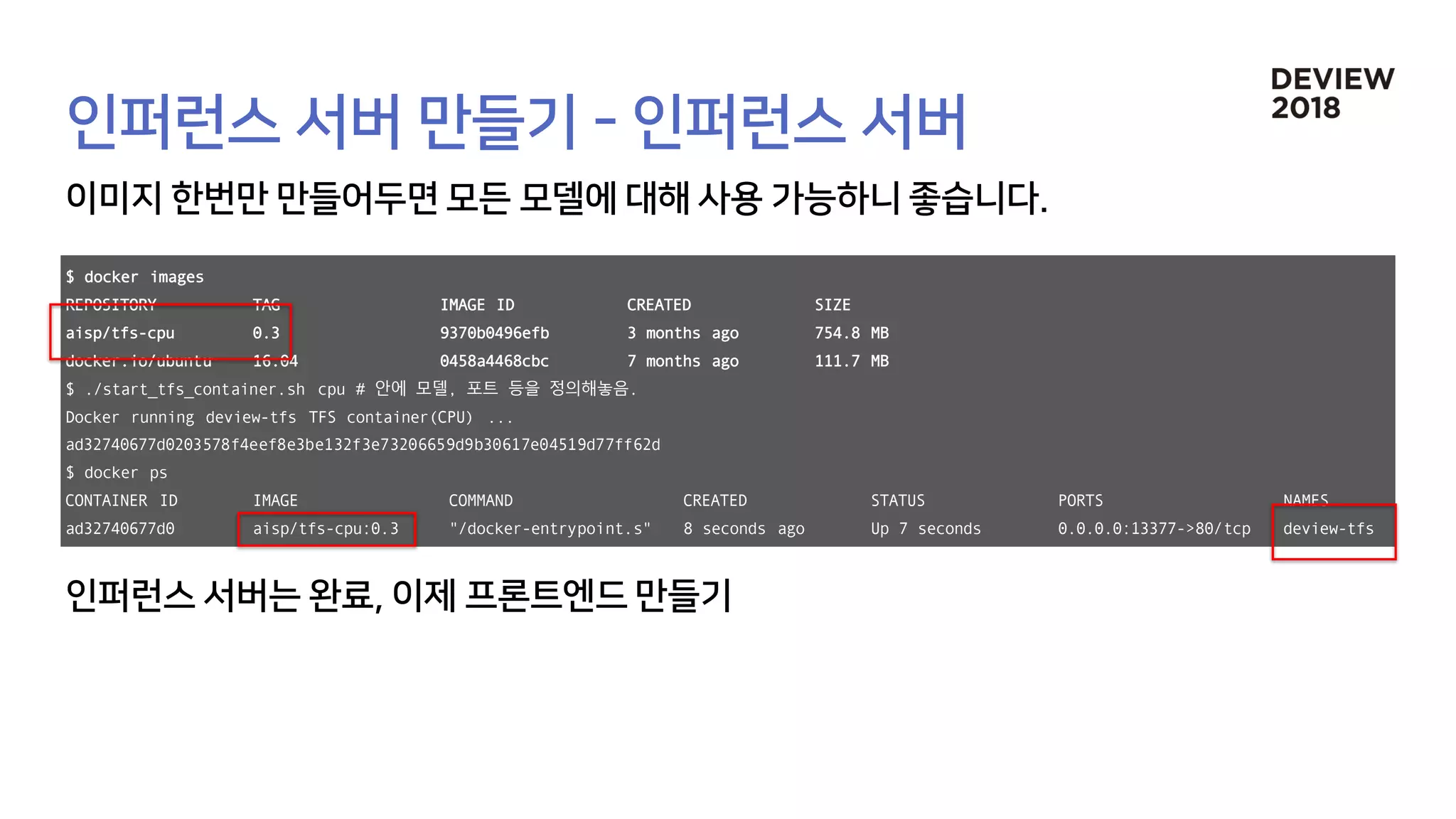 $ docker images
REPOSITORY TAG IMAGE ID CREATED SIZE
aisp/tfs-cpu 0.3 9370b0496efb 3 months ago 754.8 MB
docker.io/ubuntu 16.04 0458a4468cbc 7 months ago 111.7 MB
$ ./start_tfs_container.sh cpu # 안에 모델, 포트 등을 정의해놓음.
Docker running deview-tfs TFS container(CPU) ...
ad32740677d0203578f4eef8e3be132f3e73206659d9b30617e04519d77ff62d
$ docker ps
CONTAINER ID IMAGE COMMAND CREATED STATUS PORTS NAMES
ad32740677d0 aisp/tfs-cpu:0.3 "/docker-entrypoint.s" 8 seconds ago Up 7 seconds 0.0.0.0:13377->80/tcp deview-tfs
 
