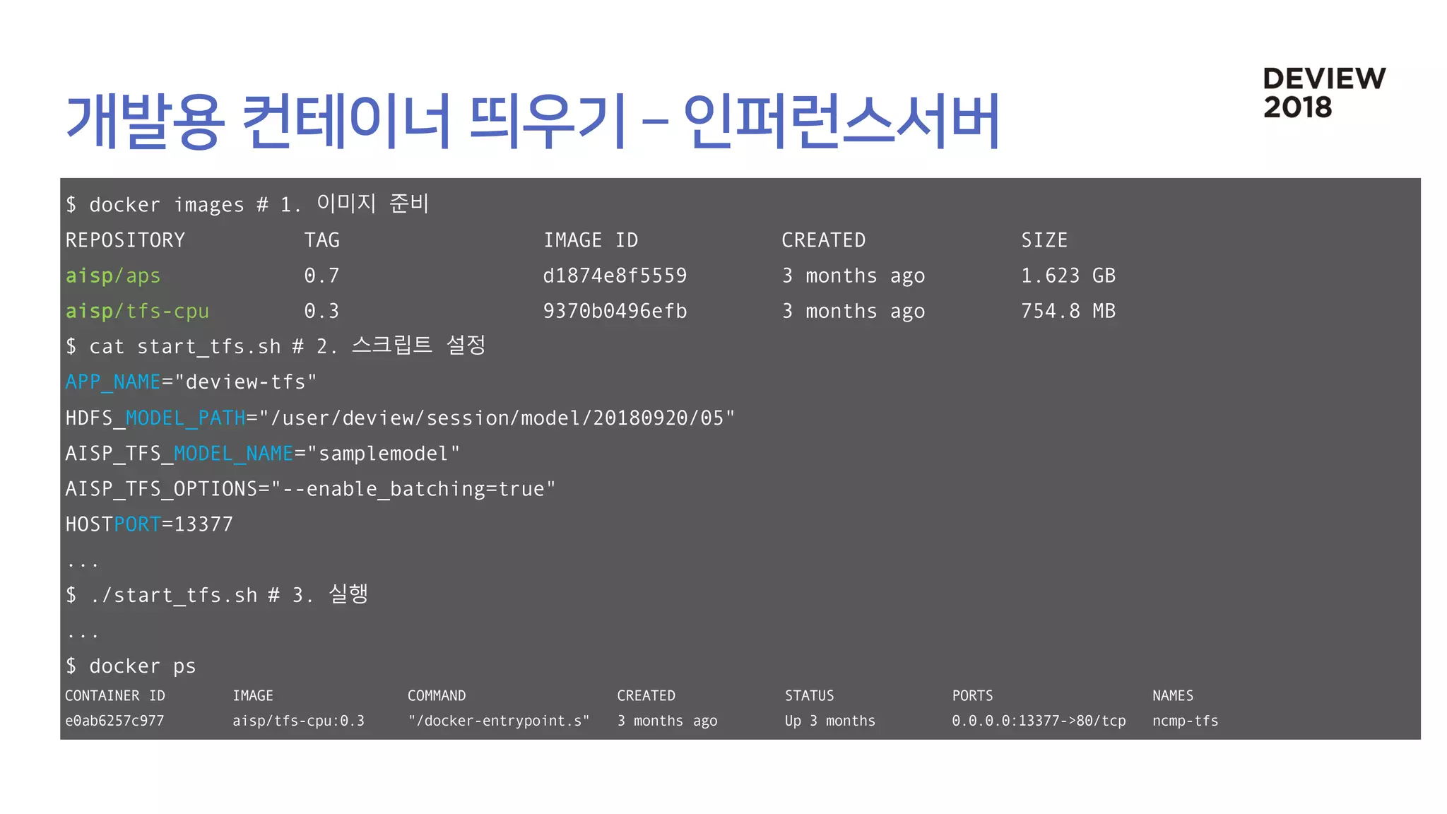 $ docker images # 1. 이미지 준비
REPOSITORY TAG IMAGE ID CREATED SIZE
aisp/aps 0.7 d1874e8f5559 3 months ago 1.623 GB
aisp/tfs-cpu 0.3 9370b0496efb 3 months ago 754.8 MB
$ cat start_tfs.sh # 2. 스크립트 설정
APP_NAME="deview-tfs"
HDFS_MODEL_PATH="/user/deview/session/model/20180920/05"
AISP_TFS_MODEL_NAME="samplemodel"
AISP_TFS_OPTIONS="--enable_batching=true"
HOSTPORT=13377
...
$ ./start_tfs.sh # 3. 실행
...
$ docker ps
CONTAINER ID IMAGE COMMAND CREATED STATUS PORTS NAMES
e0ab6257c977 aisp/tfs-cpu:0.3 "/docker-entrypoint.s" 3 months ago Up 3 months 0.0.0.0:13377->80/tcp ncmp-tfs
 