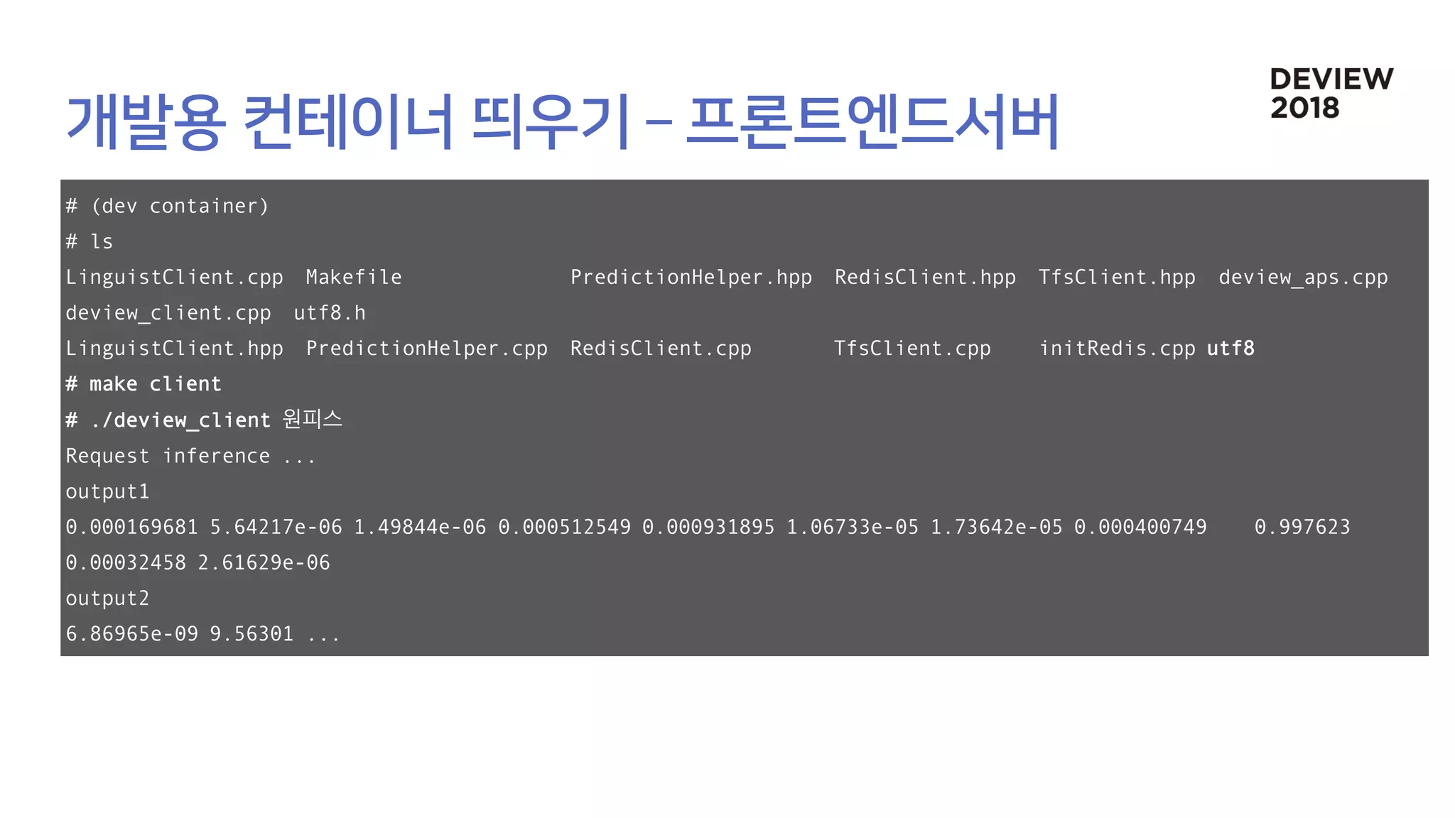 # (dev container)
# ls
LinguistClient.cpp Makefile PredictionHelper.hpp RedisClient.hpp TfsClient.hpp deview_aps.cpp
deview_client.cpp utf8.h
LinguistClient.hpp PredictionHelper.cpp RedisClient.cpp TfsClient.cpp initRedis.cpp utf8
# make client
# ./deview_client 원피스
Request inference ...
output1
0.000169681 5.64217e-06 1.49844e-06 0.000512549 0.000931895 1.06733e-05 1.73642e-05 0.000400749 0.997623
0.00032458 2.61629e-06
output2
6.86965e-09 9.56301 ...
 
