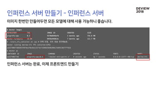 $ docker images
REPOSITORY TAG IMAGE ID CREATED SIZE
aisp/tfs-cpu 0.3 9370b0496efb 3 months ago 754.8 MB
docker.io/ubuntu 16.04 0458a4468cbc 7 months ago 111.7 MB
$ ./start_tfs_container.sh cpu # 안에 모델, 포트 등을 정의해놓음.
Docker running deview-tfs TFS container(CPU) ...
ad32740677d0203578f4eef8e3be132f3e73206659d9b30617e04519d77ff62d
$ docker ps
CONTAINER ID IMAGE COMMAND CREATED STATUS PORTS NAMES
ad32740677d0 aisp/tfs-cpu:0.3 "/docker-entrypoint.s" 8 seconds ago Up 7 seconds 0.0.0.0:13377->80/tcp deview-tfs
 