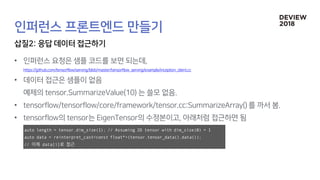 •
•
•
•
auto length = tensor.dim_size(1); // Assuming 2D tensor with dim_size(0) = 1
auto data = reinterpret_cast<const float*>(tensor.tensor_data().data());
// 이제 data[i]로 접근
 