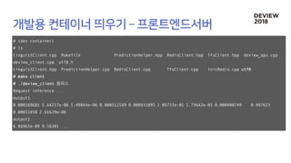# (dev container)
# ls
LinguistClient.cpp Makefile PredictionHelper.hpp RedisClient.hpp TfsClient.hpp deview_aps.cpp
deview_client.cpp utf8.h
LinguistClient.hpp PredictionHelper.cpp RedisClient.cpp TfsClient.cpp initRedis.cpp utf8
# make client
# ./deview_client 원피스
Request inference ...
output1
0.000169681 5.64217e-06 1.49844e-06 0.000512549 0.000931895 1.06733e-05 1.73642e-05 0.000400749 0.997623
0.00032458 2.61629e-06
output2
6.86965e-09 9.56301 ...
 