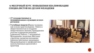  27 государственных и
муниципальных служащих из всех
регионов
 9 учебных модуля (Права человека
как основа прав молодежи; Работа с
общественностью и создание
общественного мнения; Гражданское
участие в принятии решения
(эдвокаси); Работа с молодежью;
Молодежная политика; Местные
стратегии развития молодежи;
Административные процедуры;
Предупреждение и профилактика
насильственных идеологий и
практик)
 