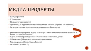  10 видеороликов
 5 ТВ передач
 50 аналитических статей
 Тренинги для журналистов в Бишкеке, Оше и Баткене (обучено 102 человека)
 По итогам тренингов, журналисты реализовали 5 инициатив
 Радио сюжеты (Биринчи радио) (Институт «Нике» в кыргызстанском обществе и
факты его нивелирования)
 Журналистское расследование «Религиозное воспитание детей»
 3 Пресс-кафе (35 человек), подготовка материалов
 Радио передачи (Салам Радио, Баткен)
 ТВ сюжеты (Баткен ТВ)
 