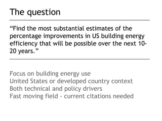The question
“Find the most substantial estimates of the
percentage improvements in US building energy
efficiency that will be possible over the next 10-
20 years.”


Focus on building energy use
United States or developed country context
Both technical and policy drivers
Fast moving field - current citations needed
 